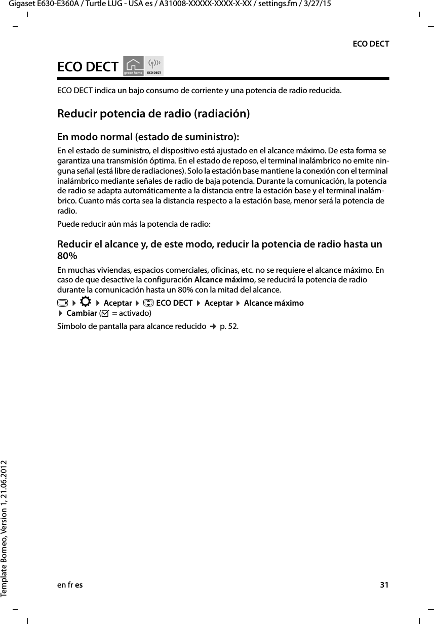 en fr es 31Gigaset E630-E360A / Turtle LUG - USA es / A31008-XXXXX-XXXX-X-XX / settings.fm / 3/27/15Template Borneo, Version 1, 21.06.2012ECO DECTECO DECT ECO DECT indica un bajo consumo de corriente y una potencia de radio reducida. Reducir potencia de radio (radiación) En modo normal (estado de suministro):En el estado de suministro, el dispositivo está ajustado en el alcance máximo. De esta forma se garantiza una transmisión óptima. En el estado de reposo, el terminal inalámbrico no emite nin-guna señal (está libre de radiaciones). Solo la estación base mantiene la conexión con el terminal inalámbrico mediante señales de radio de baja potencia. Durante la comunicación, la potencia de radio se adapta automáticamente a la distancia entre la estación base y el terminal inalám-brico. Cuanto más corta sea la distancia respecto a la estación base, menor será la potencia de radio.Puede reducir aún más la potencia de radio:Reducir el alcance y, de este modo, reducir la potencia de radio hasta un 80%En muchas viviendas, espacios comerciales, oficinas, etc. no se requiere el alcance máximo. En caso de que desactive la configuración Alcance máximo, se reducirá la potencia de radio durante la comunicación hasta un 80% con la mitad del alcance. v ¤ Ï ¤ Aceptar ¤ q ECO DECT ¤ Aceptar ¤ Alcance máximo ¤ Cambiar (³ = activado) Símbolo de pantalla para alcance reducido ¢ p. 52.  