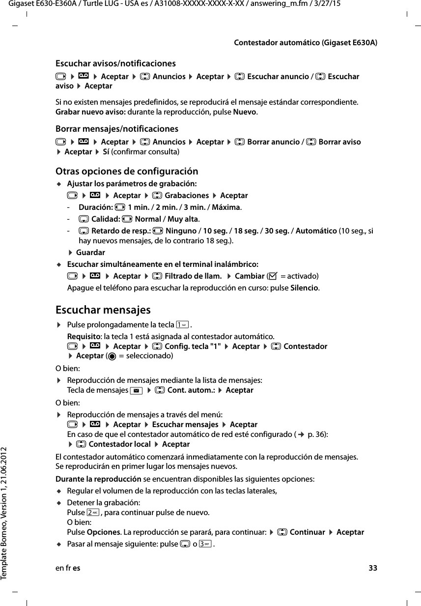 en fr es 33Gigaset E630-E360A / Turtle LUG - USA es / A31008-XXXXX-XXXX-X-XX / answering_m.fm / 3/27/15Template Borneo, Version 1, 21.06.2012Contestador automático (Gigaset E630A)Escuchar avisos/notificacionesv ¤ Ì ¤ Aceptar ¤ q Anuncios ¤ Aceptar ¤ q Escuchar anuncio / q Escuchar aviso ¤ AceptarSi no existen mensajes predefinidos, se reproducirá el mensaje estándar correspondiente. Grabar nuevo aviso: durante la reproducción, pulse Nuevo.Borrar mensajes/notificacionesv ¤ Ì ¤ Aceptar ¤ q Anuncios ¤ Aceptar ¤ q Borrar anuncio / q Borrar aviso ¤ Aceptar ¤ Sí (confirmar consulta)Otras opciones de configuraciónuAjustar los parámetros de grabación:v ¤ Ì ¤ Aceptar ¤ q Grabaciones ¤ Aceptar-Duración: r 1 min. / 2 min. / 3 min. / Máxima.-s Calidad: r Normal / Muy alta. -s Retardo de resp.: r Ninguno / 10 seg. / 18 seg. / 30 seg. / Automático (10 seg., si hay nuevos mensajes, de lo contrario 18 seg.). ¤ GuardaruEscuchar simultáneamente en el terminal inalámbrico: v ¤ Ì ¤ Aceptar ¤ q Filtrado de llam.  ¤ Cambiar (³ = activado)Apague el teléfono para escuchar la reproducción en curso: pulse Silencio.Escuchar mensajes¤Pulse prolongadamente la tecla .Requisito: la tecla 1 está asignada al contestador automático. v ¤ Ì ¤ Aceptar ¤ q Config. tecla &quot;1&quot; ¤ Aceptar ¤ q Contestador ¤ Aceptar (Ø =  seleccionado)O bien:¤Reproducción de mensajes mediante la lista de mensajes:  Tecla de mensajes f ¤ q Cont. autom.: ¤ AceptarO bien:¤Reproducción de mensajes a través del menú:  v ¤ Ì ¤ Aceptar ¤ Escuchar mensajes ¤ Aceptar  En caso de que el contestador automático de red esté configurado (¢ p. 36): ¤ q Contestador local ¤ AceptarEl contestador automático comenzará inmediatamente con la reproducción de mensajes. Se reproducirán en primer lugar los mensajes nuevos.Durante la reproducción se encuentran disponibles las siguientes opciones: uRegular el volumen de la reproducción con las teclas laterales, uDetener la grabación:  Pulse 2, para continuar pulse de nuevo. O bien: Pulse Opciones. La reproducción se parará, para continuar: ¤ q Continuar ¤ AceptaruPasar al mensaje siguiente: pulse s o 3.