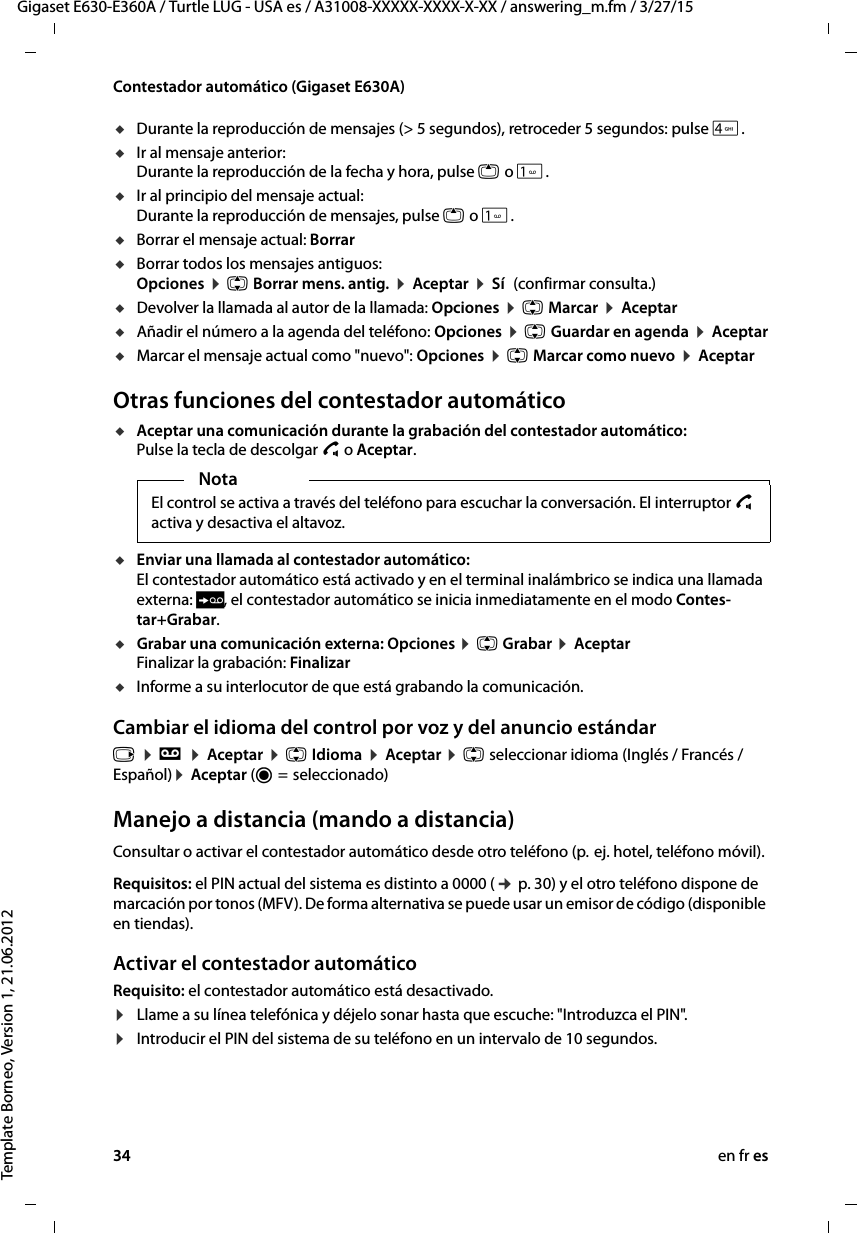 34 en fr esGigaset E630-E360A / Turtle LUG - USA es / A31008-XXXXX-XXXX-X-XX / answering_m.fm / 3/27/15Template Borneo, Version 1, 21.06.2012Contestador automático (Gigaset E630A)uDurante la reproducción de mensajes (&gt; 5 segundos), retroceder 5 segundos: pulse 4. uIr al mensaje anterior:  Durante la reproducción de la fecha y hora, pulse t o .uIr al principio del mensaje actual: Durante la reproducción de mensajes, pulse t o .uBorrar el mensaje actual: BorraruBorrar todos los mensajes antiguos: Opciones ¤ q Borrar mens. antig. ¤ Aceptar ¤ Sí (confirmar consulta.)uDevolver la llamada al autor de la llamada: Opciones ¤ q Marcar ¤ AceptaruAñadir el número a la agenda del teléfono: Opciones ¤ q Guardar en agenda ¤ AceptaruMarcar el mensaje actual como &quot;nuevo&quot;: Opciones ¤ q Marcar como nuevo ¤ AceptarOtras funciones del contestador automáticouAceptar una comunicación durante la grabación del contestador automático:  Pulse la tecla de descolgar c o Aceptar.uEnviar una llamada al contestador automático:  El contestador automático está activado y en el terminal inalámbrico se indica una llamada externa: Ô, el contestador automático se inicia inmediatamente en el modo Contes-tar+Grabar. uGrabar una comunicación externa: Opciones ¤ q Grabar ¤ Aceptar Finalizar la grabación: FinalizaruInforme a su interlocutor de que está grabando la comunicación.Cambiar el idioma del control por voz y del anuncio estándar v ¤ Ì ¤ Aceptar ¤ q Idioma ¤ Aceptar ¤ q seleccionar idioma (Inglés / Francés / Español)¤ Aceptar (Ø =  seleccionado)Manejo a distancia (mando a distancia)Consultar o activar el contestador automático desde otro teléfono (p.  ej. hotel, teléfono móvil).Requisitos: el PIN actual del sistema es distinto a 0000 (¢ p. 30) y el otro teléfono dispone de marcación por tonos (MFV). De forma alternativa se puede usar un emisor de código (disponible en tiendas).Activar el contestador automáticoRequisito: el contestador automático está desactivado. ¤Llame a su línea telefónica y déjelo sonar hasta que escuche: &quot;Introduzca el PIN&quot;.¤Introducir el PIN del sistema de su teléfono en un intervalo de 10 segundos. Nota El control se activa a través del teléfono para escuchar la conversación. El interruptor c activa y desactiva el altavoz. 