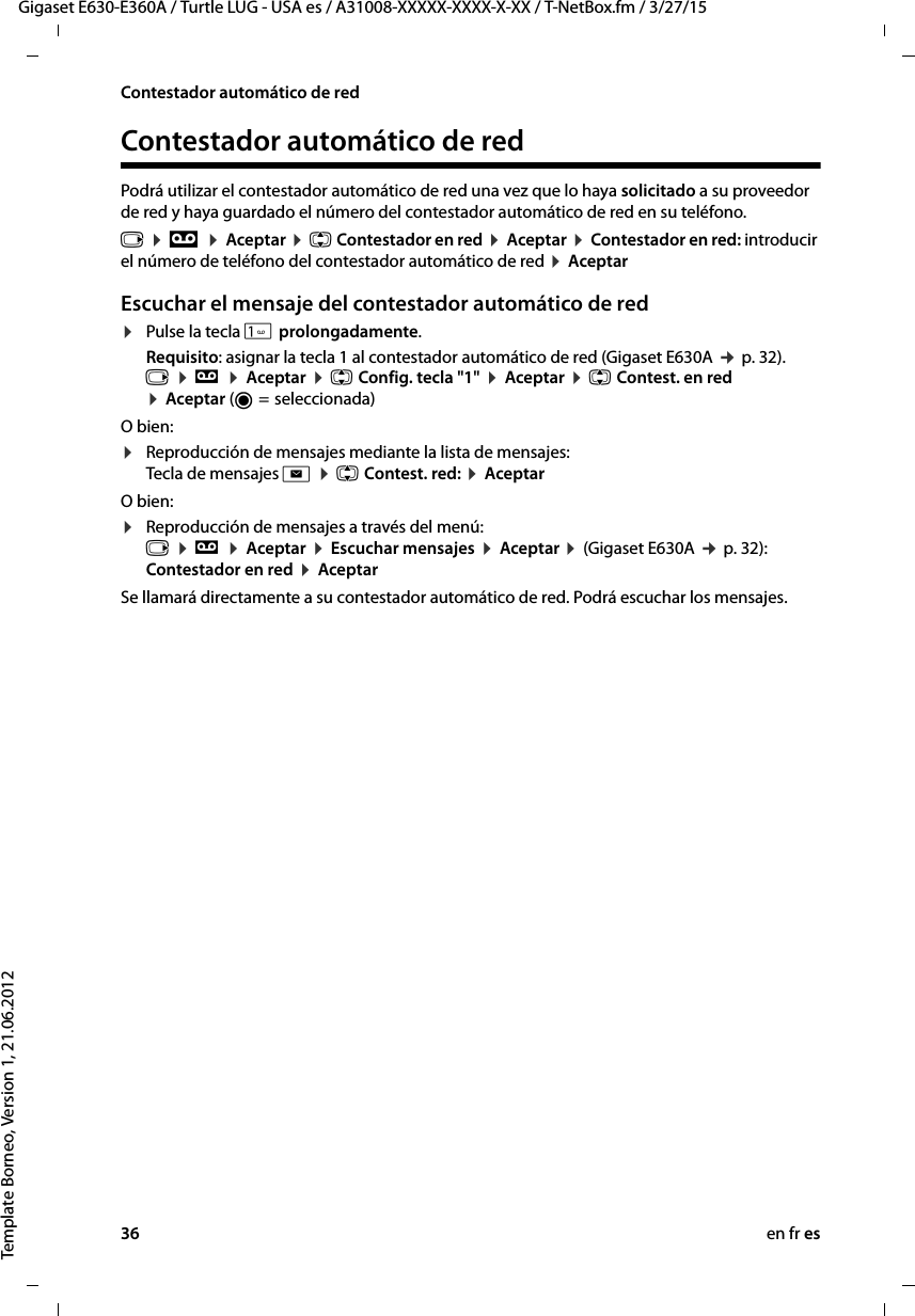 36 en fr esGigaset E630-E360A / Turtle LUG - USA es / A31008-XXXXX-XXXX-X-XX / T-NetBox.fm / 3/27/15Template Borneo, Version 1, 21.06.2012Contestador automático de redContestador automático de redPodrá utilizar el contestador automático de red una vez que lo haya solicitado a su proveedor de red y haya guardado el número del contestador automático de red en su teléfono. v ¤ Ì ¤ Aceptar ¤ q Contestador en red ¤ Aceptar ¤ Contestador en red: introducir el número de teléfono del contestador automático de red ¤ AceptarEscuchar el mensaje del contestador automático de red¤Pulse la tecla  prolongadamente.Requisito: asignar la tecla 1 al contestador automático de red (Gigaset E630A ¢ p. 32). v ¤ Ì ¤ Aceptar ¤ q Config. tecla &quot;1&quot; ¤ Aceptar ¤ q Contest. en red  ¤ Aceptar (Ø =  seleccionada)O bien:¤Reproducción de mensajes mediante la lista de mensajes:  Tecla de mensajes f ¤ q Contest. red: ¤ Aceptar O bien:¤Reproducción de mensajes a través del menú:  v ¤ Ì ¤ Aceptar ¤ Escuchar mensajes ¤ Aceptar ¤ (Gigaset E630A ¢ p. 32): Contestador en red ¤ AceptarSe llamará directamente a su contestador automático de red. Podrá escuchar los mensajes. 