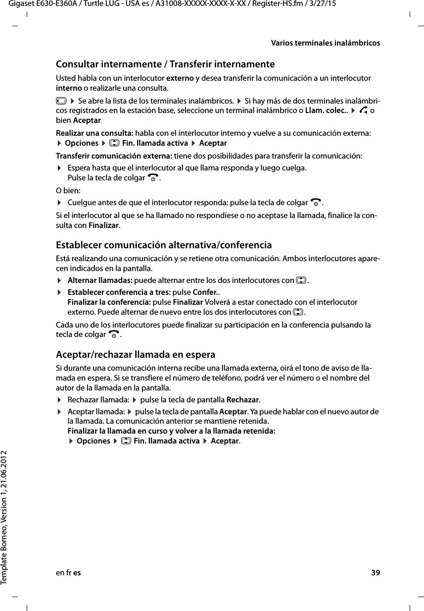 en fr es 39Gigaset E630-E360A / Turtle LUG - USA es / A31008-XXXXX-XXXX-X-XX / Register-HS.fm / 3/27/15Template Borneo, Version 1, 21.06.2012Varios terminales inalámbricosConsultar internamente / Transferir internamente Usted habla con un interlocutor externo y desea transferir la comunicación a un interlocutor interno o realizarle una consulta.u ¤ Se abre la lista de los terminales inalámbricos. ¤ Si hay más de dos terminales inalámbri-cos registrados en la estación base, seleccione un terminal inalámbrico o Llam. colec.. ¤ c o bien AceptarRealizar una consulta: habla con el interlocutor interno y vuelve a su comunicación externa: ¤ Opciones ¤ q Fin. llamada activa ¤ AceptarTransferir comunicación externa: tiene dos posibilidades para transferir la comunicación:¤Espera hasta que el interlocutor al que llama responda y luego cuelga.  Pulse la tecla de colgar a. O bien:¤Cuelgue antes de que el interlocutor responda: pulse la tecla de colgar a. Si el interlocutor al que se ha llamado no respondiese o no aceptase la llamada, finalice la con-sulta con Finalizar.Establecer comunicación alternativa/conferenciaEstá realizando una comunicación y se retiene otra comunicación. Ambos interlocutores apare-cen indicados en la pantalla.¤Alternar llamadas: puede alternar entre los dos interlocutores con q.¤Establecer conferencia a tres: pulse Confer..  Finalizar la conferencia: pulse Finalizar Volverá a estar conectado con el interlocutor externo. Puede alternar de nuevo entre los dos interlocutores con q.Cada uno de los interlocutores puede finalizar su participación en la conferencia pulsando la tecla de colgar a.Aceptar/rechazar llamada en esperaSi durante una comunicación interna recibe una llamada externa, oirá el tono de aviso de lla-mada en espera. Si se transfiere el número de teléfono, podrá ver el número o el nombre del autor de la llamada en la pantalla. ¤Rechazar llamada: ¤ pulse la tecla de pantalla Rechazar.¤Aceptar llamada: ¤ pulse la tecla de pantalla Aceptar. Ya puede hablar con el nuevo autor de la llamada. La comunicación anterior se mantiene retenida.  Finalizar la llamada en curso y volver a la llamada retenida:  ¤ Opciones ¤ q Fin. llamada activa ¤ Aceptar.