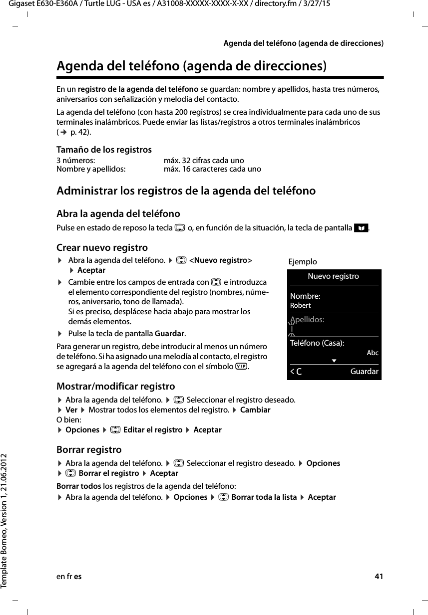 en fr es 41Gigaset E630-E360A / Turtle LUG - USA es / A31008-XXXXX-XXXX-X-XX / directory.fm / 3/27/15Template Borneo, Version 1, 21.06.2012Agenda del teléfono (agenda de direcciones)Agenda del teléfono (agenda de direcciones)En un registro de la agenda del teléfono se guardan: nombre y apellidos, hasta tres números, aniversarios con señalización y melodía del contacto. La agenda del teléfono (con hasta 200 registros) se crea individualmente para cada uno de sus terminales inalámbricos. Puede enviar las listas/registros a otros terminales inalámbricos (¢ p. 42).Tamaño de los registrosAdministrar los registros de la agenda del teléfonoAbra la agenda del teléfonoPulse en estado de reposo la tecla s o, en función de la situación, la tecla de pantalla ö.Crear nuevo registro¤Abra la agenda del teléfono. ¤ q &lt;Nuevo registro&gt; ¤ Aceptar¤Cambie entre los campos de entrada con q e introduzca el elemento correspondiente del registro (nombres, núme-ros, aniversario, tono de llamada).  Si es preciso, desplácese hacia abajo para mostrar los demás elementos.¤Pulse la tecla de pantalla Guardar. Para generar un registro, debe introducir al menos un número de teléfono. Si ha asignado una melodía al contacto, el registro se agregará a la agenda del teléfono con el símbolo Æ.Mostrar/modificar registro ¤ Abra la agenda del teléfono. ¤ q Seleccionar el registro deseado.  ¤ Ver ¤ Mostrar todos los elementos del registro. ¤ Cambiar O bien: ¤ Opciones ¤ q Editar el registro ¤ AceptarBorrar registro¤ Abra la agenda del teléfono. ¤ q Seleccionar el registro deseado. ¤ Opciones  ¤ q Borrar el registro ¤ AceptarBorrar todos los registros de la agenda del teléfono:¤ Abra la agenda del teléfono. ¤ Opciones ¤ q Borrar toda la lista ¤ Aceptar3 números:  máx. 32 cifras cada unoNombre y apellidos: máx. 16 caracteres cada unoEjemploNuevo registro Nombre:RobertApellidos:ITeléfono (Casa):AbcxÛGuardar