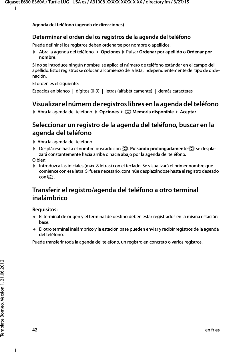 42 en fr esGigaset E630-E360A / Turtle LUG - USA es / A31008-XXXXX-XXXX-X-XX / directory.fm / 3/27/15Template Borneo, Version 1, 21.06.2012Agenda del teléfono (agenda de direcciones)Determinar el orden de los registros de la agenda del teléfonoPuede definir si los registros deben ordenarse por nombre o apellidos.¤Abra la agenda del teléfono. ¤ Opciones ¤ Pulsar Ordenar por apellido o Ordenar por nombre.Si no se introduce ningún nombre, se aplica el número de teléfono estándar en el campo del apellido. Estos registros se colocan al comienzo de la lista, independientemente del tipo de orde-nación. El orden es el siguiente:Espacios en blanco | dígitos (0-9) | letras (alfabéticamente) | demás caracteresVisualizar el número de registros libres en la agenda del teléfono ¤ Abra la agenda del teléfono. ¤ Opciones ¤ q Memoria disponible ¤ AceptarSeleccionar un registro de la agenda del teléfono, buscar en la agenda del teléfono¤ Abra la agenda del teléfono. ¤Desplácese hasta el nombre buscado con q. Pulsando prolongadamente q se despla-zará constantemente hacia arriba o hacia abajo por la agenda del teléfono.O bien:¤Introduzca las iniciales (máx. 8 letras) con el teclado. Se visualizará el primer nombre que comience con esa letra. Si fuese necesario, continúe desplazándose hasta el registro deseado con q. Transferir el registro/agenda del teléfono a otro terminal inalámbricoRequisitos:uEl terminal de origen y el terminal de destino deben estar registrados en la misma estación base. uEl otro terminal inalámbrico y la estación base pueden enviar y recibir registros de la agenda del teléfono.Puede transferir toda la agenda del teléfono, un registro en concreto o varios registros.