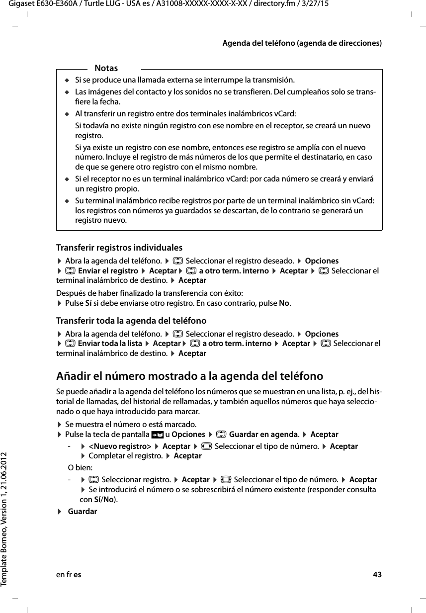 en fr es 43Gigaset E630-E360A / Turtle LUG - USA es / A31008-XXXXX-XXXX-X-XX / directory.fm / 3/27/15Template Borneo, Version 1, 21.06.2012Agenda del teléfono (agenda de direcciones)Transferir registros individuales¤ Abra la agenda del teléfono. ¤ q Seleccionar el registro deseado. ¤ Opciones  ¤ q Enviar el registro ¤ Aceptar¤ q a otro term. interno ¤ Aceptar ¤ q Seleccionar el terminal inalámbrico de destino. ¤ Aceptar Después de haber finalizado la transferencia con éxito:  ¤ Pulse Sí si debe enviarse otro registro. En caso contrario, pulse No. Transferir toda la agenda del teléfono¤ Abra la agenda del teléfono. ¤ q Seleccionar el registro deseado. ¤ Opciones  ¤ q Enviar toda la lista ¤ Aceptar¤ q a otro term. interno ¤ Aceptar ¤ q Seleccionar el terminal inalámbrico de destino. ¤ Aceptar Añadir el número mostrado a la agenda del teléfonoSe puede añadir a la agenda del teléfono los números que se muestran en una lista, p. ej., del his-torial de llamadas, del historial de rellamadas, y también aquellos números que haya seleccio-nado o que haya introducido para marcar. ¤ Se muestra el número o está marcado.  ¤ Pulse la tecla de pantalla Ó u Opciones ¤ q Guardar en agenda. ¤ Aceptar-¤ &lt;Nuevo registro&gt; ¤ Aceptar ¤ r Seleccionar el tipo de número. ¤ Aceptar  ¤ Completar el registro. ¤ Aceptar O bien:-¤ q Seleccionar registro. ¤ Aceptar ¤ r Seleccionar el tipo de número. ¤ Aceptar  ¤ Se introducirá el número o se sobrescribirá el número existente (responder consulta con Sí/No).¤Guardar NotasuSi se produce una llamada externa se interrumpe la transmisión.uLas imágenes del contacto y los sonidos no se transfieren. Del cumpleaños solo se trans-fiere la fecha. uAl transferir un registro entre dos terminales inalámbricos vCard: Si todavía no existe ningún registro con ese nombre en el receptor, se creará un nuevo registro. Si ya existe un registro con ese nombre, entonces ese registro se amplía con el nuevo número. Incluye el registro de más números de los que permite el destinatario, en caso de que se genere otro registro con el mismo nombre.uSi el receptor no es un terminal inalámbrico vCard: por cada número se creará y enviará un registro propio. uSu terminal inalámbrico recibe registros por parte de un terminal inalámbrico sin vCard: los registros con números ya guardados se descartan, de lo contrario se generará un registro nuevo. 