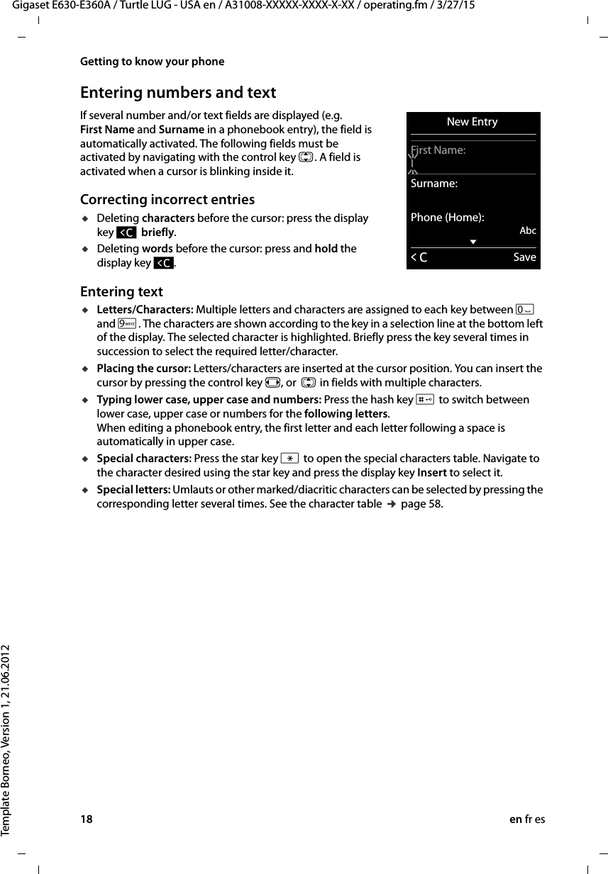 18 en fr esGigaset E630-E360A / Turtle LUG - USA en / A31008-XXXXX-XXXX-X-XX / operating.fm / 3/27/15Template Borneo, Version 1, 21.06.2012Getting to know your phoneEntering numbers and textIf several number and/or text fields are displayed (e.g.  First Name and Surname in a phonebook entry), the field is automatically activated. The following fields must be activated by navigating with the control key q. A field is activated when a cursor is blinking inside it. Correcting incorrect entriesuDeleting characters before the cursor: press the display key Ñ  briefly.uDeleting words before the cursor: press and hold the display key Ñ. Entering textuLetters/Characters: Multiple letters and characters are assigned to each key between Q and O. The characters are shown according to the key in a selection line at the bottom left of the display. The selected character is highlighted. Briefly press the key several times in succession to select the required letter/character.uPlacing the cursor: Letters/characters are inserted at the cursor position. You can insert the cursor by pressing the control key r, or  q in fields with multiple characters.uTyping lower case, upper case and numbers: Press the hash key # to switch between lower case, upper case or numbers for the following letters.  When editing a phonebook entry, the first letter and each letter following a space is automatically in upper case. uSpecial characters: Press the star key * to open the special characters table. Navigate to the character desired using the star key and press the display key Insert to select it. uSpecial letters: Umlauts or other marked/diacritic characters can be selected by pressing the corresponding letter several times. See the character table ¢ page 58. New Entry First Name:ISurname:Phone (Home):AbcxÛSave