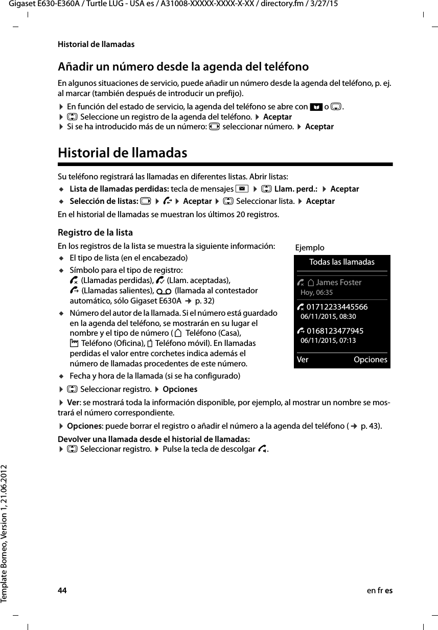 44 en fr esGigaset E630-E360A / Turtle LUG - USA es / A31008-XXXXX-XXXX-X-XX / directory.fm / 3/27/15Template Borneo, Version 1, 21.06.2012Historial de llamadasAñadir un número desde la agenda del teléfonoEn algunos situaciones de servicio, puede añadir un número desde la agenda del teléfono, p. ej. al marcar (también después de introducir un prefijo).¤ En función del estado de servicio, la agenda del teléfono se abre con ö o s.  ¤ q Seleccione un registro de la agenda del teléfono. ¤ Aceptar  ¤ Si se ha introducido más de un número: r seleccionar número. ¤ AceptarHistorial de llamadasSu teléfono registrará las llamadas en diferentes listas. Abrir listas:uLista de llamadas perdidas: tecla de mensajes f ¤ q Llam. perd.:  ¤ Aceptar uSelección de listas: v ¤ Ê¤ Aceptar ¤ q Seleccionar lista. ¤ AceptarEn el historial de llamadas se muestran los últimos 20 registros.Registro de la listaEn los registros de la lista se muestra la siguiente información: uEl tipo de lista (en el encabezado) uSímbolo para el tipo de registro: ™ (Llamadas perdidas), › (Llam. aceptadas),  š (Llamadas salientes), Ã (llamada al contestador automático, sólo Gigaset E630A ¢ p. 32)uNúmero del autor de la llamada. Si el número está guardado en la agenda del teléfono, se mostrarán en su lugar el nombre y el tipo de número (ä Teléfono (Casa),  k Teléfono (Oficina), l Teléfono móvil). En llamadas perdidas el valor entre corchetes indica además el número de llamadas procedentes de este número.uFecha y hora de la llamada (si se ha configurado)¤ q Seleccionar registro. ¤ Opciones¤ Ver: se mostrará toda la información disponible, por ejemplo, al mostrar un nombre se mos-trará el número correspondiente.¤ Opciones: puede borrar el registro o añadir el número a la agenda del teléfono (¢ p. 43).Devolver una llamada desde el historial de llamadas:  ¤ q Seleccionar registro. ¤ Pulse la tecla de descolgar c.EjemploTodas las llamadas™ äJames Foster Hoy, 06:35™ 01712233445566 06/11/2015, 08:30š 0168123477945 06/11/2015, 07:13Ver Opciones