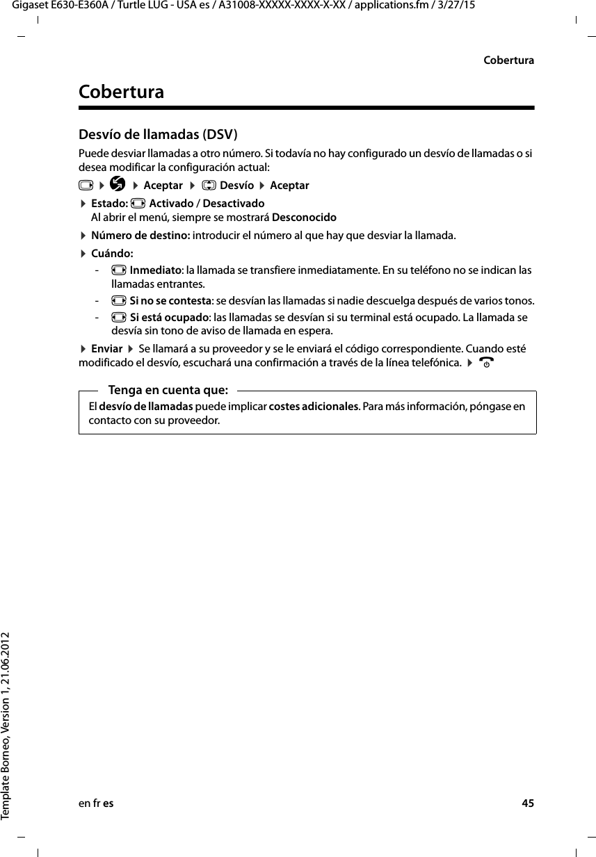 en fr es 45Gigaset E630-E360A / Turtle LUG - USA es / A31008-XXXXX-XXXX-X-XX / applications.fm / 3/27/15Template Borneo, Version 1, 21.06.2012CoberturaCoberturaDesvío de llamadas (DSV)Puede desviar llamadas a otro número. Si todavía no hay configurado un desvío de llamadas o si desea modificar la configuración actual:v ¤ Ç ¤ Aceptar  ¤  q Desvío ¤ Aceptar¤ Estado: r Activado / Desactivado Al abrir el menú, siempre se mostrará Desconocido ¤ Número de destino: introducir el número al que hay que desviar la llamada.¤ Cuándo: -r Inmediato: la llamada se transfiere inmediatamente. En su teléfono no se indican las llamadas entrantes.-r Si no se contesta: se desvían las llamadas si nadie descuelga después de varios tonos.-r Si está ocupado: las llamadas se desvían si su terminal está ocupado. La llamada se desvía sin tono de aviso de llamada en espera.¤ Enviar ¤ Se llamará a su proveedor y se le enviará el código correspondiente. Cuando esté modificado el desvío, escuchará una confirmación a través de la línea telefónica. ¤ aTenga en cuenta que:El desvío de llamadas puede implicar costes adicionales. Para más información, póngase en contacto con su proveedor. 