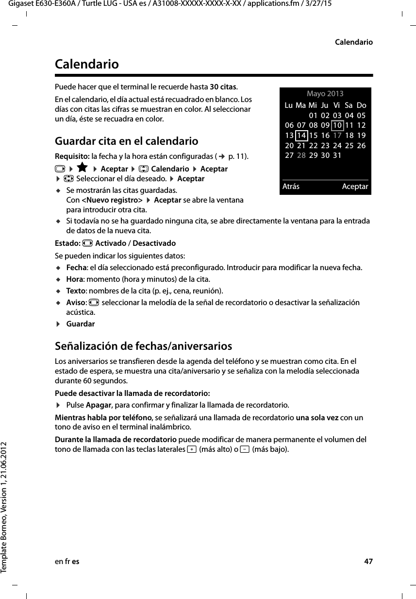 en fr es 47Gigaset E630-E360A / Turtle LUG - USA es / A31008-XXXXX-XXXX-X-XX / applications.fm / 3/27/15Template Borneo, Version 1, 21.06.2012CalendarioCalendarioPuede hacer que el terminal le recuerde hasta 30 citas.En el calendario, el día actual está recuadrado en blanco. Los días con citas las cifras se muestran en color. Al seleccionar un día, éste se recuadra en color.Guardar cita en el calendarioRequisito: la fecha y la hora están configuradas (¢ p. 11).v ¤ É ¤ Aceptar ¤ q Calendario ¤ Aceptar  ¤ p Seleccionar el día deseado. ¤ AceptaruSe mostrarán las citas guardadas.  Con &lt;Nuevo registro&gt; ¤ Aceptar se abre la ventana para introducir otra cita.uSi todavía no se ha guardado ninguna cita, se abre directamente la ventana para la entrada de datos de la nueva cita. Estado: r Activado / DesactivadoSe pueden indicar los siguientes datos:uFecha: el día seleccionado está preconfigurado. Introducir para modificar la nueva fecha. uHora: momento (hora y minutos) de la cita.uTexto: nombres de la cita (p. ej., cena, reunión). uAviso: r seleccionar la melodía de la señal de recordatorio o desactivar la señalización acústica. ¤Guardar Señalización de fechas/aniversariosLos aniversarios se transfieren desde la agenda del teléfono y se muestran como cita. En el estado de espera, se muestra una cita/aniversario y se señaliza con la melodía seleccionada durante 60 segundos.Puede desactivar la llamada de recordatorio:¤Pulse Apagar, para confirmar y finalizar la llamada de recordatorio. Mientras habla por teléfono, se señalizará una llamada de recordatorio una sola vez con un tono de aviso en el terminal inalámbrico.Durante la llamada de recordatorio puede modificar de manera permanente el volumen del tono de llamada con las teclas laterales ø (más alto) o ÷ (más bajo).Mayo 2013  Atrás AceptarLu  Ma Mi  Ju  Vi  Sa  Do01 02 03 04 0506 07 08 09 10 11 1213 14 15 16 17 18 1920 21 22 23 24 25 2627 28 29 30 31