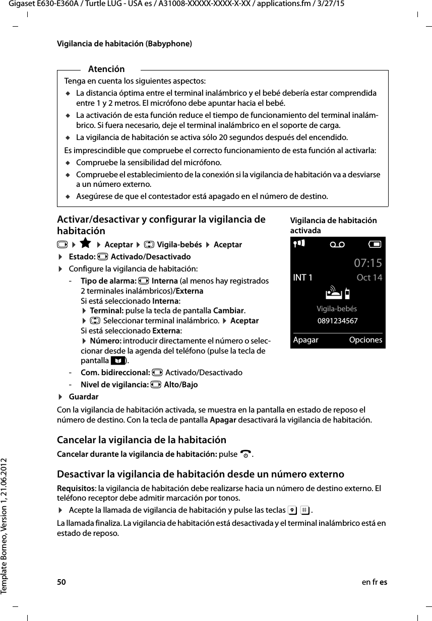 50 en fr esGigaset E630-E360A / Turtle LUG - USA es / A31008-XXXXX-XXXX-X-XX / applications.fm / 3/27/15Template Borneo, Version 1, 21.06.2012Vigilancia de habitación (Babyphone)Activar/desactivar y configurar la vigilancia de habitaciónv ¤ É ¤ Aceptar ¤ q Vigila-bebés ¤ Aceptar ¤Estado: r Activado/Desactivado¤Configure la vigilancia de habitación:-Tipo de alarma: r Interna (al menos hay registrados 2 terminales inalámbricos)/Externa Si está seleccionado Interna: ¤ Terminal: pulse la tecla de pantalla Cambiar. ¤ q Seleccionar terminal inalámbrico. ¤ Aceptar Si está seleccionado Externa: ¤ Número: introducir directamente el número o selec-cionar desde la agenda del teléfono (pulse la tecla de pantalla ö).-Com. bidireccional: r Activado/Desactivado-Nivel de vigilancia: r Alto/Bajo¤GuardarCon la vigilancia de habitación activada, se muestra en la pantalla en estado de reposo el número de destino. Con la tecla de pantalla Apagar desactivará la vigilancia de habitación.Cancelar la vigilancia de la habitaciónCancelar durante la vigilancia de habitación: pulse a. Desactivar la vigilancia de habitación desde un número externoRequisitos: la vigilancia de habitación debe realizarse hacia un número de destino externo. El teléfono receptor debe admitir marcación por tonos. ¤Acepte la llamada de vigilancia de habitación y pulse las teclas 9 ;. La llamada finaliza. La vigilancia de habitación está desactivada y el terminal inalámbrico está en estado de reposo. AtenciónTenga en cuenta los siguientes aspectos:uLa distancia óptima entre el terminal inalámbrico y el bebé debería estar comprendida entre 1 y 2 metros. El micrófono debe apuntar hacia el bebé.uLa activación de esta función reduce el tiempo de funcionamiento del terminal inalám-brico. Si fuera necesario, deje el terminal inalámbrico en el soporte de carga.uLa vigilancia de habitación se activa sólo 20 segundos después del encendido.Es imprescindible que compruebe el correcto funcionamiento de esta función al activarla:uCompruebe la sensibilidad del micrófono.uCompruebe el establecimiento de la conexión si la vigilancia de habitación va a desviarse a un número externo.uAsegúrese de que el contestador está apagado en el número de destino.i Ã V07:15INT 1 Oct 14ÁVigila-bebés 0891234567Apagar OpcionesVigilancia de habitación activada