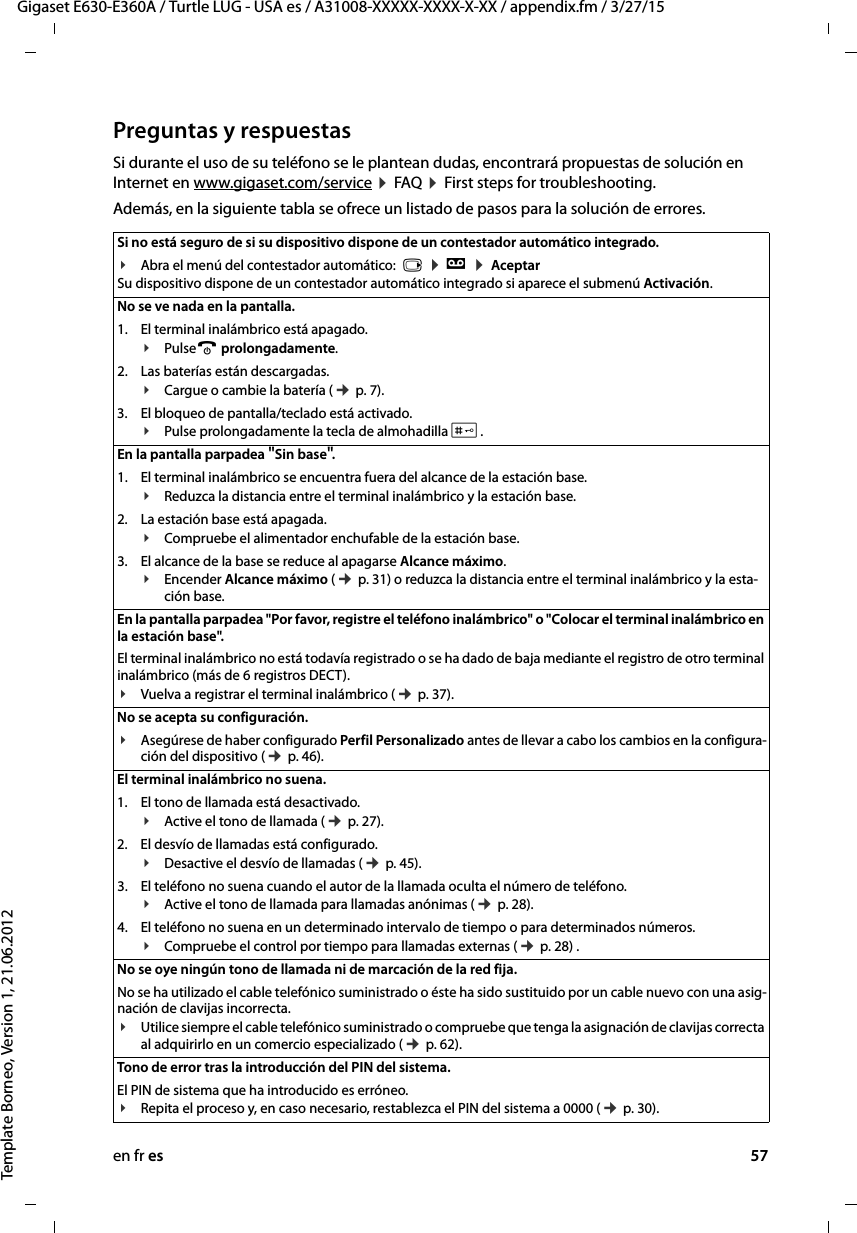 en fr es 57Gigaset E630-E360A / Turtle LUG - USA es / A31008-XXXXX-XXXX-X-XX / appendix.fm / 3/27/15Template Borneo, Version 1, 21.06.2012Preguntas y respuestasSi durante el uso de su teléfono se le plantean dudas, encontrará propuestas de solución en Internet en www.gigaset.com/service ¤ FAQ  ¤ First steps for troubleshooting. Además, en la siguiente tabla se ofrece un listado de pasos para la solución de errores.Si no está seguro de si su dispositivo dispone de un contestador automático integrado. ¥Abra el menú del contestador automático:  v ¤ Ì ¤ Aceptar Su dispositivo dispone de un contestador automático integrado si aparece el submenú Activación.No se ve nada en la pantalla. 1. El terminal inalámbrico está apagado.¥Pulsea prolongadamente.2. Las baterías están descargadas.¥Cargue o cambie la batería (¢ p. 7).3. El bloqueo de pantalla/teclado está activado.¥Pulse prolongadamente la tecla de almohadilla #.En la pantalla parpadea &quot;Sin base&quot;.1. El terminal inalámbrico se encuentra fuera del alcance de la estación base.¥Reduzca la distancia entre el terminal inalámbrico y la estación base.2. La estación base está apagada.¥Compruebe el alimentador enchufable de la estación base.3. El alcance de la base se reduce al apagarse Alcance máximo.¥Encender Alcance máximo (¢ p. 31) o reduzca la distancia entre el terminal inalámbrico y la esta-ción base.En la pantalla parpadea &quot;Por favor, registre el teléfono inalámbrico&quot; o &quot;Colocar el terminal inalámbrico en la estación base&quot;.El terminal inalámbrico no está todavía registrado o se ha dado de baja mediante el registro de otro terminal inalámbrico (más de 6 registros DECT).¥Vuelva a registrar el terminal inalámbrico (¢ p. 37). No se acepta su configuración.¥Asegúrese de haber configurado Perfil Personalizado antes de llevar a cabo los cambios en la configura-ción del dispositivo (¢ p. 46). El terminal inalámbrico no suena. 1. El tono de llamada está desactivado.¥Active el tono de llamada (¢ p. 27).2. El desvío de llamadas está configurado.¥Desactive el desvío de llamadas (¢ p. 45).3. El teléfono no suena cuando el autor de la llamada oculta el número de teléfono.¥Active el tono de llamada para llamadas anónimas (¢ p. 28).4. El teléfono no suena en un determinado intervalo de tiempo o para determinados números.¥Compruebe el control por tiempo para llamadas externas (¢ p. 28) .No se oye ningún tono de llamada ni de marcación de la red fija. No se ha utilizado el cable telefónico suministrado o éste ha sido sustituido por un cable nuevo con una asig-nación de clavijas incorrecta.¥Utilice siempre el cable telefónico suministrado o compruebe que tenga la asignación de clavijas correcta al adquirirlo en un comercio especializado (¢ p. 62).Tono de error tras la introducción del PIN del sistema.El PIN de sistema que ha introducido es erróneo.¥Repita el proceso y, en caso necesario, restablezca el PIN del sistema a 0000 (¢ p. 30).