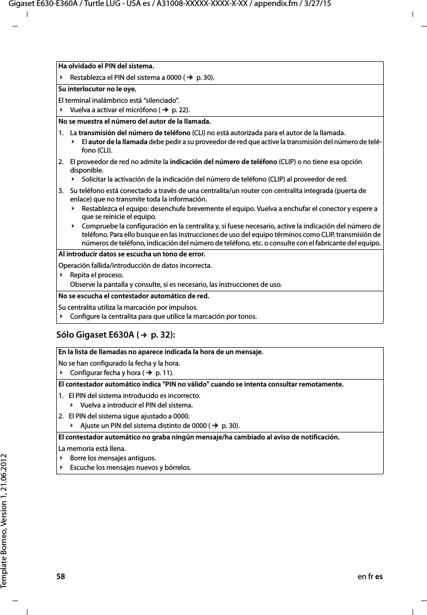 58 en fr esGigaset E630-E360A / Turtle LUG - USA es / A31008-XXXXX-XXXX-X-XX / appendix.fm / 3/27/15Template Borneo, Version 1, 21.06.2012Sólo Gigaset E630A (¢ p. 32): Ha olvidado el PIN del sistema. ¥Restablezca el PIN del sistema a 0000 (¢ p. 30).Su interlocutor no le oye. El terminal inalámbrico está “silenciado”.¥Vuelva a activar el micrófono (¢ p. 22).No se muestra el número del autor de la llamada.1. La transmisión del número de teléfono (CLI) no está autorizada para el autor de la llamada.¥El autor de la llamada debe pedir a su proveedor de red que active la transmisión del número de telé-fono (CLI).2. El proveedor de red no admite la indicación del número de teléfono (CLIP) o no tiene esa opción disponible.¥Solicitar la activación de la indicación del número de teléfono (CLIP) al proveedor de red.3. Su teléfono está conectado a través de una centralita/un router con centralita integrada (puerta de enlace) que no transmite toda la información.¥Restablezca el equipo: desenchufe brevemente el equipo. Vuelva a enchufar el conector y espere a que se reinicie el equipo.¥Compruebe la configuración en la centralita y, si fuese necesario, active la indicación del número de teléfono. Para ello busque en las instrucciones de uso del equipo términos como CLIP, transmisión de números de teléfono, indicación del número de teléfono, etc. o consulte con el fabricante del equipo. Al introducir datos se escucha un tono de error. Operación fallida/introducción de datos incorrecta. ¥Repita el proceso. Observe la pantalla y consulte, si es necesario, las instrucciones de uso.No se escucha el contestador automático de red.Su centralita utiliza la marcación por impulsos.¥Configure la centralita para que utilice la marcación por tonos.En la lista de llamadas no aparece indicada la hora de un mensaje. No se han configurado la fecha y la hora.¥Configurar fecha y hora (¢ p. 11).El contestador automático indica &quot;PIN no válido&quot; cuando se intenta consultar remotamente. 1. El PIN del sistema introducido es incorrecto.¥Vuelva a introducir el PIN del sistema.2. El PIN del sistema sigue ajustado a 0000.¥Ajuste un PIN del sistema distinto de 0000 (¢ p. 30).El contestador automático no graba ningún mensaje/ha cambiado al aviso de notificación. La memoria está llena.¥Borre los mensajes antiguos.¥Escuche los mensajes nuevos y bórrelos.