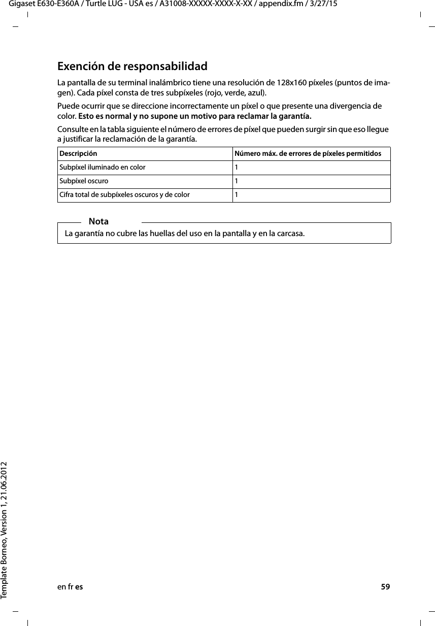 en fr es 59Gigaset E630-E360A / Turtle LUG - USA es / A31008-XXXXX-XXXX-X-XX / appendix.fm / 3/27/15Template Borneo, Version 1, 21.06.2012Exención de responsabilidadLa pantalla de su terminal inalámbrico tiene una resolución de 128x160 píxeles (puntos de ima-gen). Cada píxel consta de tres subpíxeles (rojo, verde, azul). Puede ocurrir que se direccione incorrectamente un píxel o que presente una divergencia de color. Esto es normal y no supone un motivo para reclamar la garantía. Consulte en la tabla siguiente el número de errores de píxel que pueden surgir sin que eso llegue a justificar la reclamación de la garantía. Descripción Número máx. de errores de píxeles permitidosSubpíxel iluminado en color 1Subpíxel oscuro 1Cifra total de subpíxeles oscuros y de color 1NotaLa garantía no cubre las huellas del uso en la pantalla y en la carcasa.