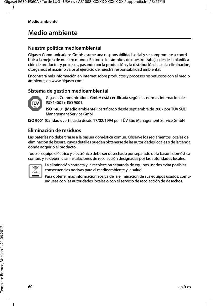 60 en fr esGigaset E630-E360A / Turtle LUG - USA es / A31008-XXXXX-XXXX-X-XX / appendix.fm / 3/27/15Template Borneo, Version 1, 21.06.2012Medio ambienteMedio ambienteNuestra política medioambiental Gigaset Communications GmbH asume una responsabilidad social y se compromete a contri-buir a la mejora de nuestro mundo. En todos los ámbitos de nuestro trabajo, desde la planifica-ción de productos y procesos, pasando por la producción y la distribución, hasta la eliminación, otorgamos el máximo valor al ejercicio de nuestra responsabilidad ambiental.Encontrará más información en Internet sobre productos y procesos respetuosos con el medio ambiente, en www.gigaset.com.Sistema de gestión medioambientalGigaset Communications GmbH está certificada según las normas internacionales ISO 14001 e ISO 9001.ISO 14001 (Medio ambiente): certificado desde septiembre de 2007 por TÜV SÜD Management Service GmbH.ISO 9001 (Calidad): certificado desde 17/02/1994 por TÜV Süd Management Service GmbHEliminación de residuosLas baterías no debe tirarse a la basura doméstica común. Observe los reglamentos locales de eliminación de basura, cuyos detalles pueden obtenerse de las autoridades locales o de la tienda donde adquirió el producto.Todo el equipo eléctrico y electrónico debe ser desechado por separado de la basura doméstica común, y se deben usar instalaciones de recolección designadas por las autoridades locales.La eliminación correcta y la recolección separada de equipos usados evita posibles consecuencias nocivas para el medioambiente y la salud.Para obtener más información acerca de la eliminación de sus equipos usados, comu-níquese con las autoridades locales o con el servicio de recolección de desechos.