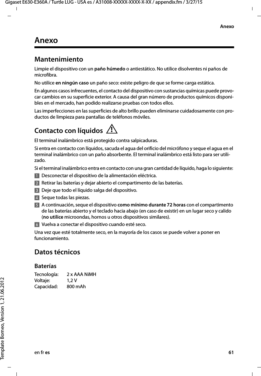 en fr es 61Gigaset E630-E360A / Turtle LUG - USA es / A31008-XXXXX-XXXX-X-XX / appendix.fm / 3/27/15Template Borneo, Version 1, 21.06.2012AnexoAnexoMantenimientoLimpie el dispositivo con un paño húmedo o antiestático. No utilice disolventes ni paños de microfibra.No utilice en ningún caso un paño seco: existe peligro de que se forme carga estática.En algunos casos infrecuentes, el contacto del dispositivo con sustancias químicas puede provo-car cambios en su superficie exterior. A causa del gran número de productos químicos disponi-bles en el mercado, han podido realizarse pruebas con todos ellos.Las imperfecciones en las superficies de alto brillo pueden eliminarse cuidadosamente con pro-ductos de limpieza para pantallas de teléfonos móviles.Contacto con líquidosEl terminal inalámbrico está protegido contra salpicaduras. Si entra en contacto con líquidos, sacuda el agua del orificio del micrófono y seque el agua en el terminal inalámbrico con un paño absorbente. El terminal inalámbrico está listo para ser utili-zado. Si el terminal inalámbrico entra en contacto con una gran cantidad de líquido, haga lo siguiente: 1Desconectar el dispositivo de la alimentación eléctrica.2Retirar las baterías y dejar abierto el compartimento de las baterías.3Deje que todo el líquido salga del dispositivo.4Seque todas las piezas. 5A continuación, seque el dispositivo como mínimo durante 72 horas con el compartimento de las baterías abierto y el teclado hacia abajo (en caso de existir) en un lugar seco y calido (no utilice microondas, hornos u otros dispositivos similares). 6Vuelva a conectar el dispositivo cuando esté seco.Una vez que esté totalmente seco, en la mayoría de los casos se puede volver a poner en funcionamiento.Datos técnicosBateríasTecnología: 2 x AAA NiMH Voltaje: 1,2 V Capacidad: 800 mAh!