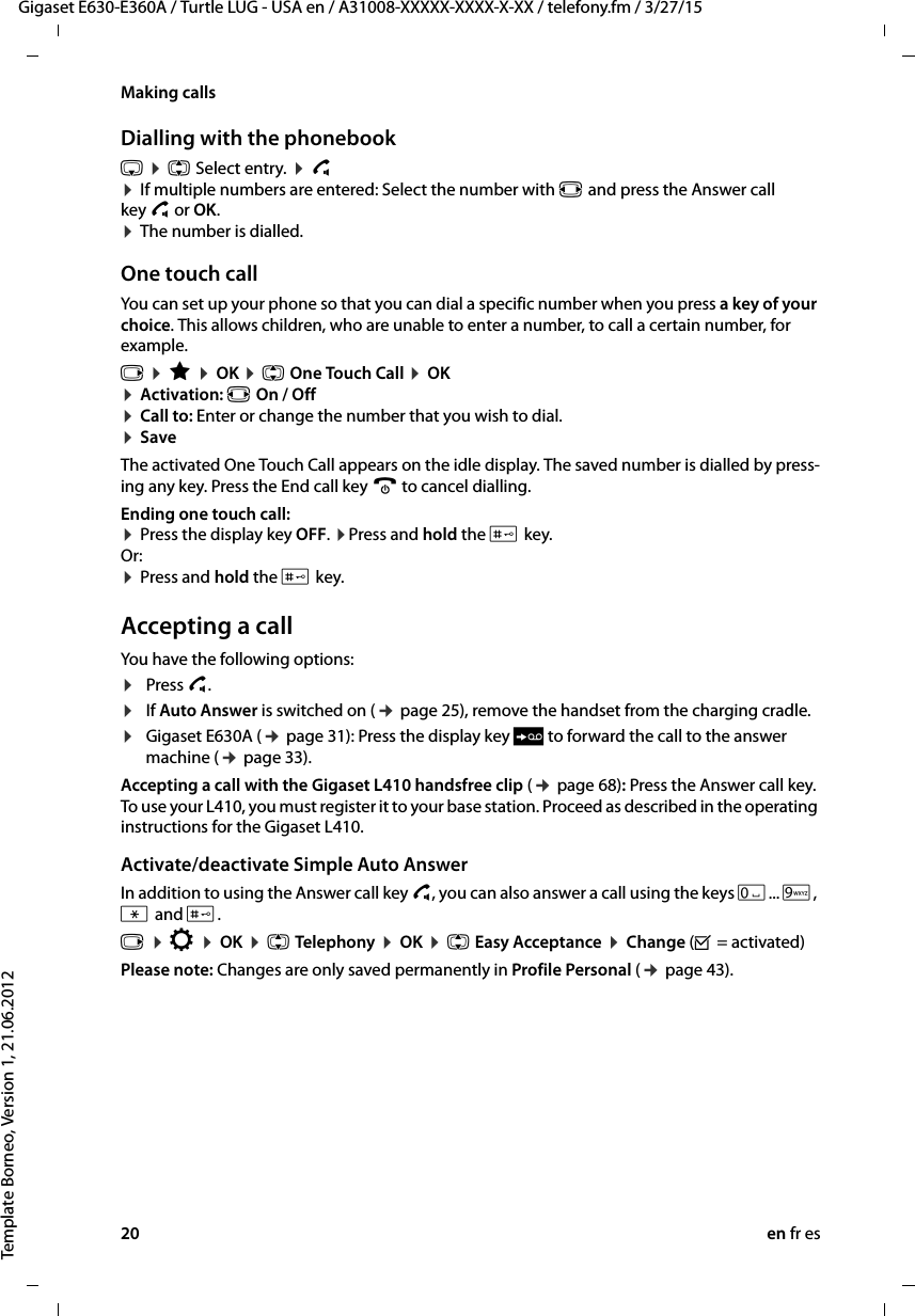 20 en fr esGigaset E630-E360A / Turtle LUG - USA en / A31008-XXXXX-XXXX-X-XX / telefony.fm / 3/27/15Template Borneo, Version 1, 21.06.2012Making callsDialling with the phonebooks ¤ q Select entry. ¤ c  ¤ If multiple numbers are entered: Select the number with r and press the Answer call key c or OK.  ¤ The number is dialled.One touch callYou can set up your phone so that you can dial a specific number when you press a key of your choice. This allows children, who are unable to enter a number, to call a certain number, for example.v ¤ É ¤ OK ¤ q One Touch Call ¤ OK¤ Activation: r On / Off ¤ Call to: Enter or change the number that you wish to dial. ¤ SaveThe activated One Touch Call appears on the idle display. The saved number is dialled by press-ing any key. Press the End call key a to cancel dialling.Ending one touch call:  ¤ Press the display key OFF. ¤Press and hold the # key. Or: ¤ Press and hold the # key.Accepting a callYou have the following options:¤Press c.¤If Auto Answer is switched on (¢ page 25), remove the handset from the charging cradle.¤Gigaset E630A (¢ page 31): Press the display key Ô to forward the call to the answer machine (¢ page 33). Accepting a call with the Gigaset L410 handsfree clip (¢ page 68): Press the Answer call key. To use your L410, you must register it to your base station. Proceed as described in the operating instructions for the Gigaset L410.Activate/deactivate Simple Auto AnswerIn addition to using the Answer call key c, you can also answer a call using the keys Q... O, * and #.v ¤ Ï ¤ OK ¤ q Telephony ¤ OK ¤ q Easy Acceptance ¤ Change (³ = activated)Please note: Changes are only saved permanently in Profile Personal (¢ page 43).