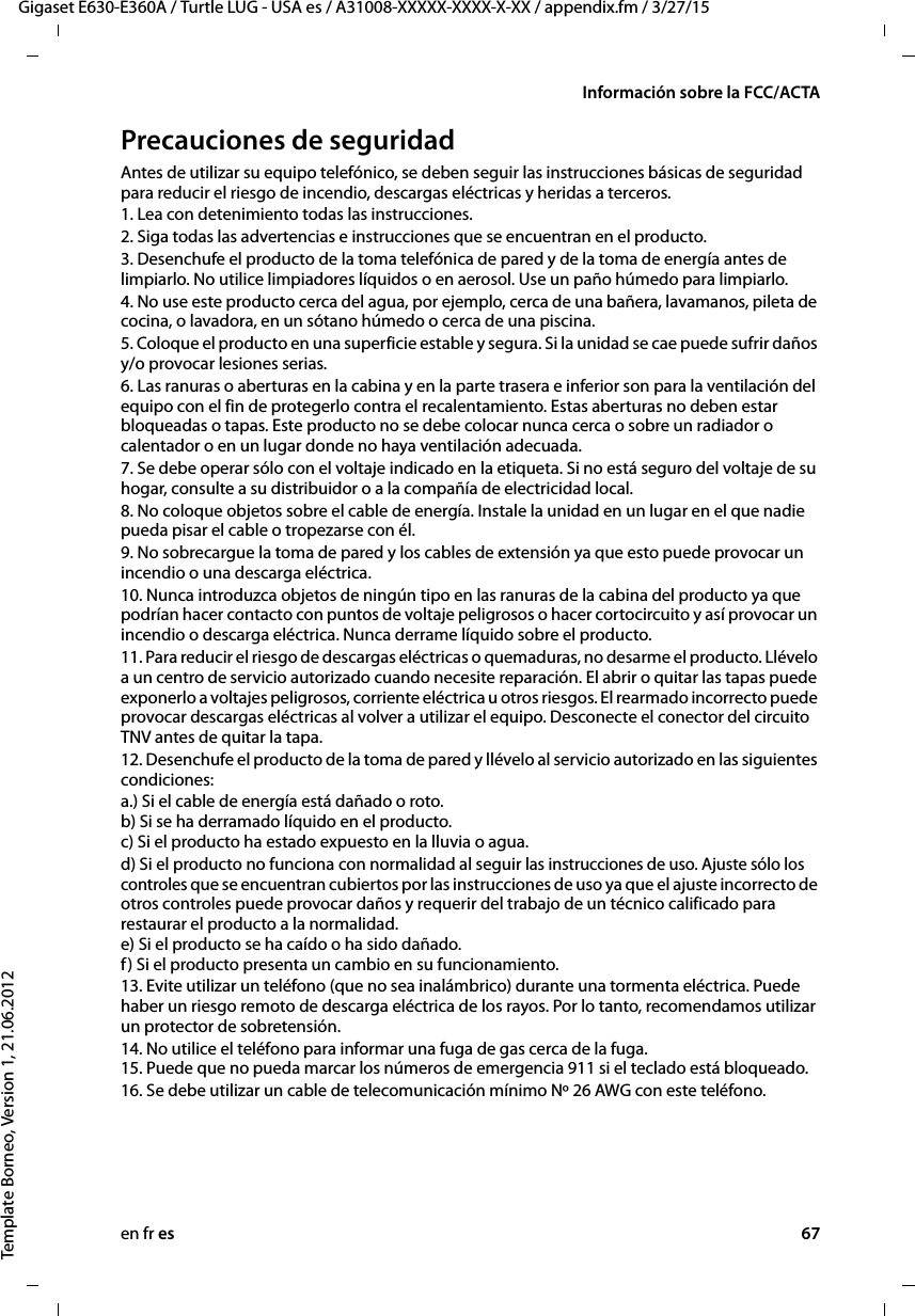 en fr es 67Gigaset E630-E360A / Turtle LUG - USA es / A31008-XXXXX-XXXX-X-XX / appendix.fm / 3/27/15Template Borneo, Version 1, 21.06.2012Información sobre la FCC/ACTAPrecauciones de seguridadAntes de utilizar su equipo telefónico, se deben seguir las instrucciones básicas de seguridad para reducir el riesgo de incendio, descargas eléctricas y heridas a terceros. 1. Lea con detenimiento todas las instrucciones.2. Siga todas las advertencias e instrucciones que se encuentran en el producto.3. Desenchufe el producto de la toma telefónica de pared y de la toma de energía antes de limpiarlo. No utilice limpiadores líquidos o en aerosol. Use un paño húmedo para limpiarlo. 4. No use este producto cerca del agua, por ejemplo, cerca de una bañera, lavamanos, pileta de cocina, o lavadora, en un sótano húmedo o cerca de una piscina.5. Coloque el producto en una superficie estable y segura. Si la unidad se cae puede sufrir daños y/o provocar lesiones serias.6. Las ranuras o aberturas en la cabina y en la parte trasera e inferior son para la ventilación del equipo con el fin de protegerlo contra el recalentamiento. Estas aberturas no deben estar bloqueadas o tapas. Este producto no se debe colocar nunca cerca o sobre un radiador o calentador o en un lugar donde no haya ventilación adecuada.7. Se debe operar sólo con el voltaje indicado en la etiqueta. Si no está seguro del voltaje de su hogar, consulte a su distribuidor o a la compañía de electricidad local.8. No coloque objetos sobre el cable de energía. Instale la unidad en un lugar en el que nadie pueda pisar el cable o tropezarse con él.9. No sobrecargue la toma de pared y los cables de extensión ya que esto puede provocar un incendio o una descarga eléctrica.10. Nunca introduzca objetos de ningún tipo en las ranuras de la cabina del producto ya que podrían hacer contacto con puntos de voltaje peligrosos o hacer cortocircuito y así provocar un incendio o descarga eléctrica. Nunca derrame líquido sobre el producto.11. Para reducir el riesgo de descargas eléctricas o quemaduras, no desarme el producto. Llévelo a un centro de servicio autorizado cuando necesite reparación. El abrir o quitar las tapas puede exponerlo a voltajes peligrosos, corriente eléctrica u otros riesgos. El rearmado incorrecto puede provocar descargas eléctricas al volver a utilizar el equipo. Desconecte el conector del circuito TNV antes de quitar la tapa.12. Desenchufe el producto de la toma de pared y llévelo al servicio autorizado en las siguientes condiciones:a.) Si el cable de energía está dañado o roto. b) Si se ha derramado líquido en el producto.  c) Si el producto ha estado expuesto en la lluvia o agua. d) Si el producto no funciona con normalidad al seguir las instrucciones de uso. Ajuste sólo los controles que se encuentran cubiertos por las instrucciones de uso ya que el ajuste incorrecto de otros controles puede provocar daños y requerir del trabajo de un técnico calificado para restaurar el producto a la normalidad.  e) Si el producto se ha caído o ha sido dañado.  f) Si el producto presenta un cambio en su funcionamiento. 13. Evite utilizar un teléfono (que no sea inalámbrico) durante una tormenta eléctrica. Puede haber un riesgo remoto de descarga eléctrica de los rayos. Por lo tanto, recomendamos utilizar un protector de sobretensión.14. No utilice el teléfono para informar una fuga de gas cerca de la fuga. 15. Puede que no pueda marcar los números de emergencia 911 si el teclado está bloqueado.16. Se debe utilizar un cable de telecomunicación mínimo Nº 26 AWG con este teléfono.