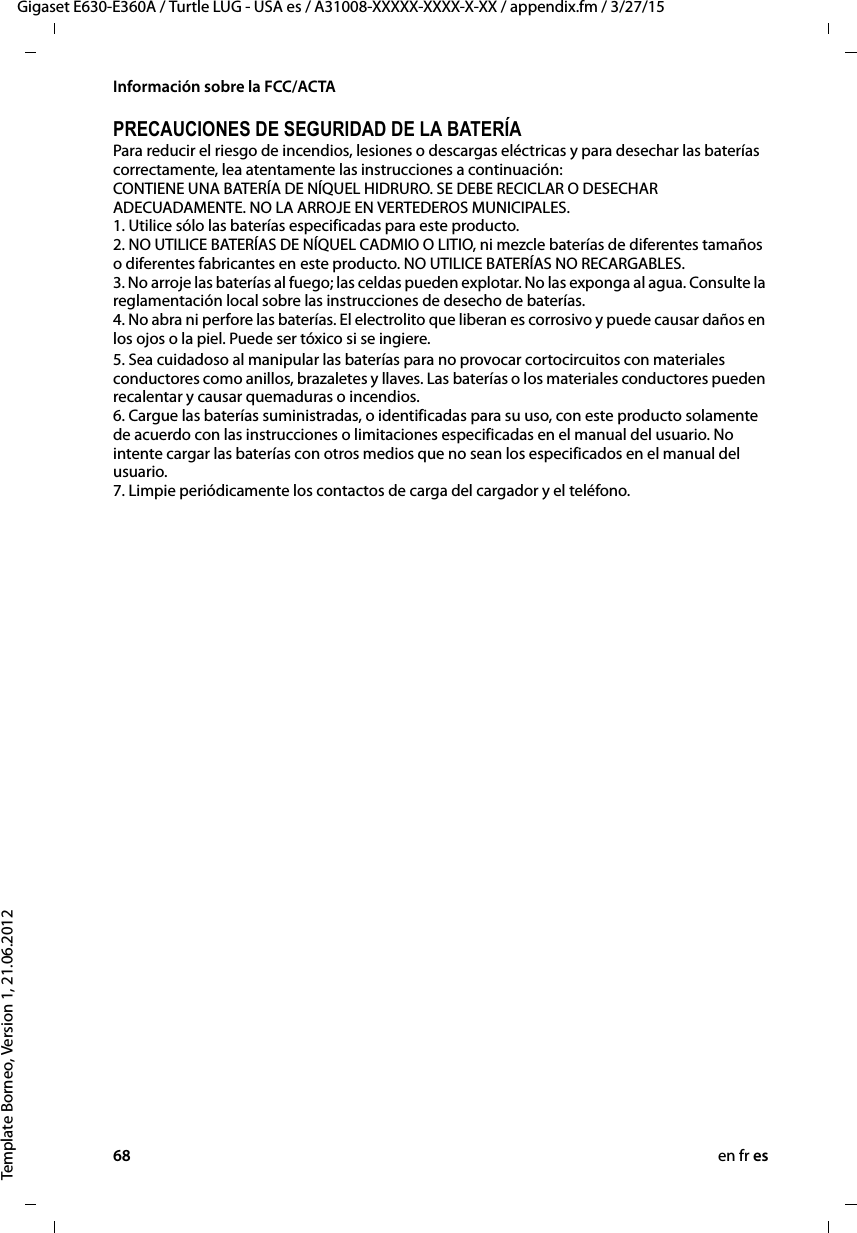 68 en fr esGigaset E630-E360A / Turtle LUG - USA es / A31008-XXXXX-XXXX-X-XX / appendix.fm / 3/27/15Template Borneo, Version 1, 21.06.2012Información sobre la FCC/ACTAPRECAUCIONES DE SEGURIDAD DE LA BATERÍAPara reducir el riesgo de incendios, lesiones o descargas eléctricas y para desechar las baterías correctamente, lea atentamente las instrucciones a continuación: CONTIENE UNA BATERÍA DE NÍQUEL HIDRURO. SE DEBE RECICLAR O DESECHAR ADECUADAMENTE. NO LA ARROJE EN VERTEDEROS MUNICIPALES. 1. Utilice sólo las baterías especificadas para este producto. 2. NO UTILICE BATERÍAS DE NÍQUEL CADMIO O LITIO, ni mezcle baterías de diferentes tamaños o diferentes fabricantes en este producto. NO UTILICE BATERÍAS NO RECARGABLES. 3. No arroje las baterías al fuego; las celdas pueden explotar. No las exponga al agua. Consulte la reglamentación local sobre las instrucciones de desecho de baterías. 4. No abra ni perfore las baterías. El electrolito que liberan es corrosivo y puede causar daños en los ojos o la piel. Puede ser tóxico si se ingiere.5. Sea cuidadoso al manipular las baterías para no provocar cortocircuitos con materiales conductores como anillos, brazaletes y llaves. Las baterías o los materiales conductores pueden recalentar y causar quemaduras o incendios. 6. Cargue las baterías suministradas, o identificadas para su uso, con este producto solamente de acuerdo con las instrucciones o limitaciones especificadas en el manual del usuario. No intente cargar las baterías con otros medios que no sean los especificados en el manual del usuario. 7. Limpie periódicamente los contactos de carga del cargador y el teléfono.