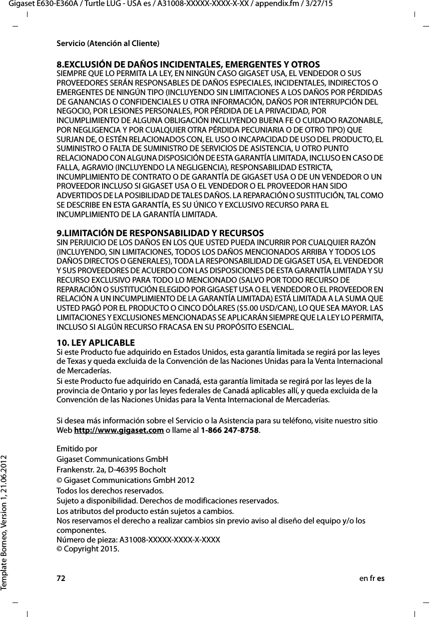 72 en fr esGigaset E630-E360A / Turtle LUG - USA es / A31008-XXXXX-XXXX-X-XX / appendix.fm / 3/27/15Template Borneo, Version 1, 21.06.2012Servicio (Atención al Cliente)8.EXCLUSIÓN DE DAÑOS INCIDENTALES, EMERGENTES Y OTROS SIEMPRE QUE LO PERMITA LA LEY, EN NINGÚN CASO GIGASET USA, EL VENDEDOR O SUS PROVEEDORES SERÁN RESPONSABLES DE DAÑOS ESPECIALES, INCIDENTALES, INDIRECTOS O EMERGENTES DE NINGÚN TIPO (INCLUYENDO SIN LIMITACIONES A LOS DAÑOS POR PÉRDIDAS DE GANANCIAS O CONFIDENCIALES U OTRA INFORMACIÓN, DAÑOS POR INTERRUPCIÓN DEL NEGOCIO, POR LESIONES PERSONALES, POR PÉRDIDA DE LA PRIVACIDAD, POR INCUMPLIMIENTO DE ALGUNA OBLIGACIÓN INCLUYENDO BUENA FE O CUIDADO RAZONABLE, POR NEGLIGENCIA Y POR CUALQUIER OTRA PÉRDIDA PECUNIARIA O DE OTRO TIPO) QUE SURJAN DE, O ESTÉN RELACIONADOS CON, EL USO O INCAPACIDAD DE USO DEL PRODUCTO, EL SUMINISTRO O FALTA DE SUMINISTRO DE SERVICIOS DE ASISTENCIA, U OTRO PUNTO RELACIONADO CON ALGUNA DISPOSICIÓN DE ESTA GARANTÍA LIMITADA, INCLUSO EN CASO DE FALLA, AGRAVIO (INCLUYENDO LA NEGLIGENCIA), RESPONSABILIDAD ESTRICTA, INCUMPLIMIENTO DE CONTRATO O DE GARANTÍA DE GIGASET USA O DE UN VENDEDOR O UN PROVEEDOR INCLUSO SI GIGASET USA O EL VENDEDOR O EL PROVEEDOR HAN SIDO ADVERTIDOS DE LA POSIBILIDAD DE TALES DAÑOS. LA REPARACIÓN O SUSTITUCIÓN, TAL COMO SE DESCRIBE EN ESTA GARANTÍA, ES SU ÚNICO Y EXCLUSIVO RECURSO PARA EL INCUMPLIMIENTO DE LA GARANTÍA LIMITADA. 9.LIMITACIÓN DE RESPONSABILIDAD Y RECURSOS SIN PERJUICIO DE LOS DAÑOS EN LOS QUE USTED PUEDA INCURRIR POR CUALQUIER RAZÓN (INCLUYENDO, SIN LIMITACIONES, TODOS LOS DAÑOS MENCIONADOS ARRIBA Y TODOS LOS DAÑOS DIRECTOS O GENERALES), TODA LA RESPONSABILIDAD DE GIGASET USA, EL VENDEDOR Y SUS PROVEEDORES DE ACUERDO CON LAS DISPOSICIONES DE ESTA GARANTÍA LIMITADA Y SU RECURSO EXCLUSIVO PARA TODO LO MENCIONADO (SALVO POR TODO RECURSO DE REPARACIÓN O SUSTITUCIÓN ELEGIDO POR GIGASET USA O EL VENDEDOR O EL PROVEEDOR EN RELACIÓN A UN INCUMPLIMIENTO DE LA GARANTÍA LIMITADA) ESTÁ LIMITADA A LA SUMA QUE USTED PAGÓ POR EL PRODUCTO O CINCO DÓLARES ($5.00 USD/CAN), LO QUE SEA MAYOR. LAS LIMITACIONES Y EXCLUSIONES MENCIONADAS SE APLICARÁN SIEMPRE QUE LA LEY LO PERMITA, INCLUSO SI ALGÚN RECURSO FRACASA EN SU PROPÓSITO ESENCIAL.10. LEY APLICABLE Si este Producto fue adquirido en Estados Unidos, esta garantía limitada se regirá por las leyes de Texas y queda excluida de la Convención de las Naciones Unidas para la Venta Internacional de Mercaderías. Si este Producto fue adquirido en Canadá, esta garantía limitada se regirá por las leyes de la provincia de Ontario y por las leyes federales de Canadá aplicables allí, y queda excluida de la Convención de las Naciones Unidas para la Venta Internacional de Mercaderías. Si desea más información sobre el Servicio o la Asistencia para su teléfono, visite nuestro sitio Web http://www.gigaset.com o llame al 1-866 247-8758.  Emitido porGigaset Communications GmbH Frankenstr. 2a, D-46395 Bocholt© Gigaset Communications GmbH 2012Todos los derechos reservados.Sujeto a disponibilidad. Derechos de modificaciones reservados.Los atributos del producto están sujetos a cambios.  Nos reservamos el derecho a realizar cambios sin previo aviso al diseño del equipo y/o los componentes.  Número de pieza: A31008-XXXXX-XXXX-X-XXXX  © Copyright 2015.