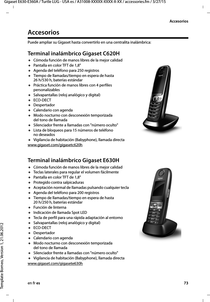 en fr es 73Gigaset E630-E360A / Turtle LUG - USA es / A31008-XXXXX-XXXX-X-XX / accessories.fm / 3/27/15Template Borneo, Version 1, 21.06.2012AccesoriosAccesoriosPuede ampliar su Gigaset hasta convertirlo en una centralita inalámbrica:Terminal inalámbrico Gigaset C620HuCómoda función de manos libres de la mejor calidaduPantalla en color TFT de 1,8&quot;uAgenda del teléfono para 250 registrosuTiempo de llamadas/tiempo en espera de hasta  26 h/530 h, baterías estándaruPráctica función de manos libres con 4 perfiles personalizablesuSalvapantallas (reloj analógico y digital)uECO-DECTuDespertadoruCalendario con agendauModo nocturno con desconexión temporizada del tono de llamadauSilenciador frente a llamadas con &quot;número oculto&quot;uLista de bloqueos para 15 números de teléfono no deseadosuVigilancia de habitación (Babyphone), llamada directawww.gigaset.com/gigasetc620h Terminal inalámbrico Gigaset E630HuCómoda función de manos libres de la mejor calidaduTeclas laterales para regular el volumen fácilmenteuPantalla en color TFT de 1,8&quot;uProtegido contra salpicadurasuAceptación normal de llamadas pulsando cualquier teclauAgenda del teléfono para 200 registrosuTiempo de llamadas/tiempo en espera de hasta  20 h/250 h, baterías estándaruFunción de linternauIndicación de llamada Spot LEDuTecla de perfil para una rápida adaptación al entornouSalvapantallas (reloj analógico y digital)uECO-DECTuDespertadoruCalendario con agendauModo nocturno con desconexión temporizada del tono de llamadauSilenciador frente a llamadas con &quot;número oculto&quot;uVigilancia de habitación (Babyphone), llamada directawww.gigaset.com/gigasete630h