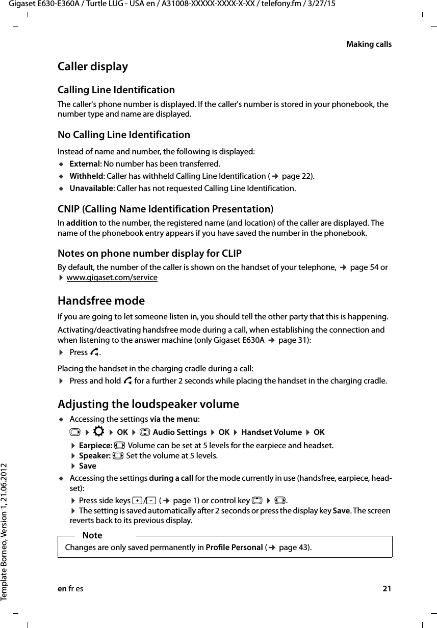 en fr es 21Gigaset E630-E360A / Turtle LUG - USA en / A31008-XXXXX-XXXX-X-XX / telefony.fm / 3/27/15Template Borneo, Version 1, 21.06.2012Making callsCaller displayCalling Line IdentificationThe caller&apos;s phone number is displayed. If the caller&apos;s number is stored in your phonebook, the number type and name are displayed. No Calling Line IdentificationInstead of name and number, the following is displayed:uExternal: No number has been transferred.uWithheld: Caller has withheld Calling Line Identification (¢ page 22).uUnavailable: Caller has not requested Calling Line Identification. CNIP (Calling Name Identification Presentation)In addition to the number, the registered name (and location) of the caller are displayed. The name of the phonebook entry appears if you have saved the number in the phonebook.Notes on phone number display for CLIPBy default, the number of the caller is shown on the handset of your telephone, ¢ page 54 or  ¤ www.gigaset.com/service Handsfree modeIf you are going to let someone listen in, you should tell the other party that this is happening. Activating/deactivating handsfree mode during a call, when establishing the connection and when listening to the answer machine (only Gigaset E630A ¢ page 31):¤Press c. Placing the handset in the charging cradle during a call:¤Press and hold c for a further 2 seconds while placing the handset in the charging cradle.Adjusting the loudspeaker volumeuAccessing the settings via the menu:v ¤ Ï ¤ OK ¤ q Audio Settings ¤ OK ¤ Handset Volume ¤ OK ¤ Earpiece: r Volume can be set at 5 levels for the earpiece and headset. ¤ Speaker: r Set the volume at 5 levels. ¤ SaveuAccessing the settings during a call for the mode currently in use (handsfree, earpiece, head-set):¤ Press side keys ø/÷ (¢ page 1) or control key t ¤ r.  ¤ The setting is saved automatically after 2 seconds or press the display key Save. The screen reverts back to its previous display. NoteChanges are only saved permanently in Profile Personal (¢ page 43).