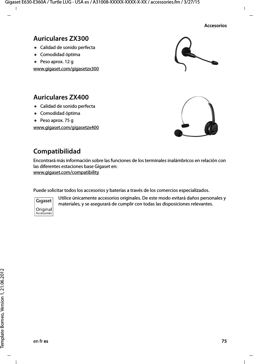 en fr es 75Gigaset E630-E360A / Turtle LUG - USA es / A31008-XXXXX-XXXX-X-XX / accessories.fm / 3/27/15Template Borneo, Version 1, 21.06.2012AccesoriosAuriculares ZX300uCalidad de sonido perfectauComodidad óptima uPeso aprox. 12 gwww.gigaset.com/gigasetzx300Auriculares ZX400uCalidad de sonido perfectauComodidad óptima uPeso aprox. 75 gwww.gigaset.com/gigasetzx400CompatibilidadEncontrará más información sobre las funciones de los terminales inalámbricos en relación con las diferentes estaciones base Gigaset en: www.gigaset.com/compatibilityPuede solicitar todos los accesorios y baterías a través de los comercios especializados.Utilice únicamente accesorios originales. De este modo evitará daños personales y materiales, y se asegurará de cumplir con todas las disposiciones relevantes.