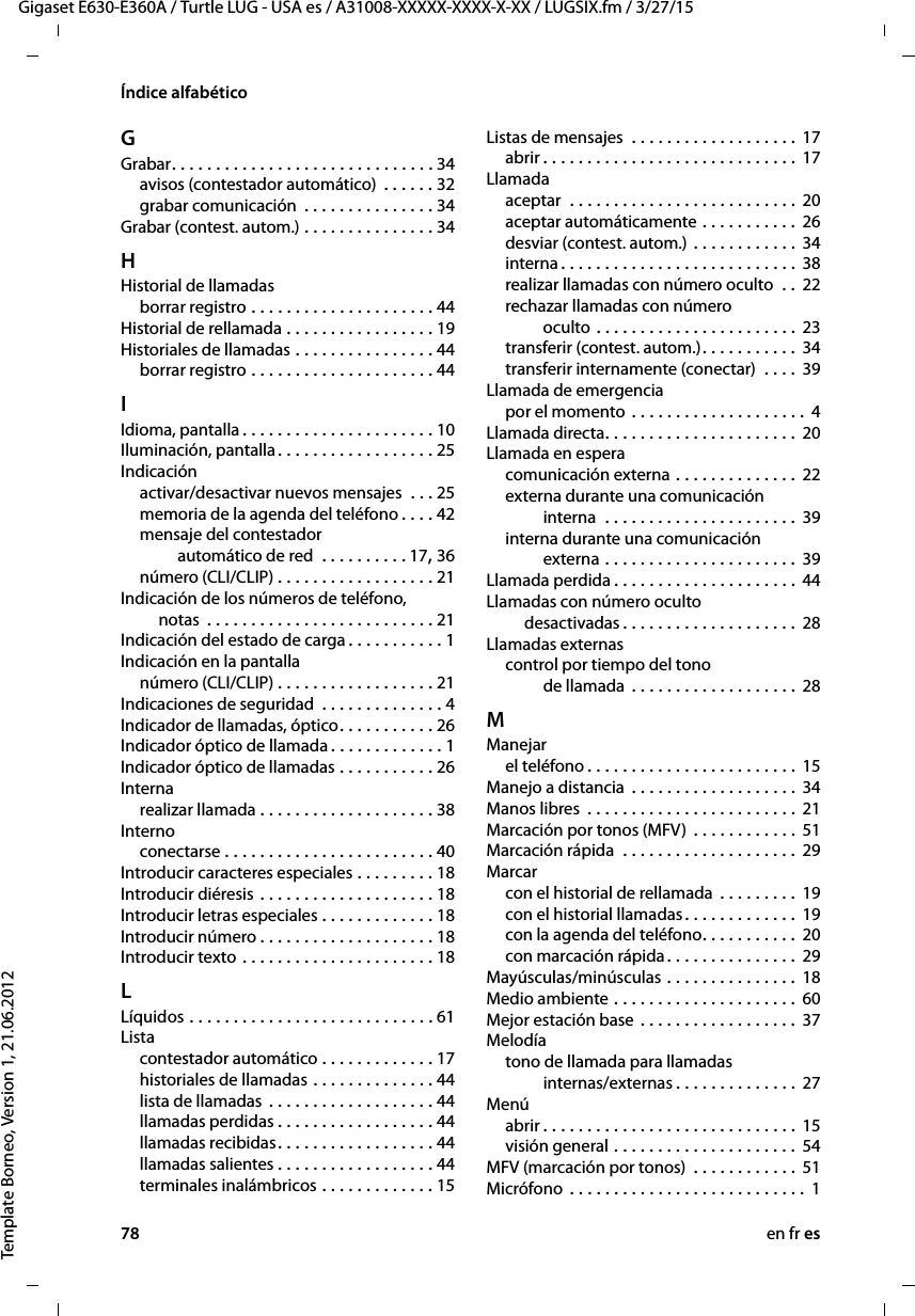 78 en fr esGigaset E630-E360A / Turtle LUG - USA es / A31008-XXXXX-XXXX-X-XX / LUGSIX.fm / 3/27/15Template Borneo, Version 1, 21.06.2012Índice alfabéticoGGrabar. . . . . . . . . . . . . . . . . . . . . . . . . . . . . . 34avisos (contestador automático)  . . . . . . 32grabar comunicación  . . . . . . . . . . . . . . . 34Grabar (contest. autom.) . . . . . . . . . . . . . . . 34HHistorial de llamadasborrar registro . . . . . . . . . . . . . . . . . . . . . 44Historial de rellamada . . . . . . . . . . . . . . . . . 19Historiales de llamadas . . . . . . . . . . . . . . . . 44borrar registro . . . . . . . . . . . . . . . . . . . . . 44IIdioma, pantalla . . . . . . . . . . . . . . . . . . . . . . 10Iluminación, pantalla. . . . . . . . . . . . . . . . . . 25Indicaciónactivar/desactivar nuevos mensajes  . . . 25memoria de la agenda del teléfono . . . . 42mensaje del contestador  automático de red  . . . . . . . . . . 17, 36número (CLI/CLIP) . . . . . . . . . . . . . . . . . . 21Indicación de los números de teléfono,  notas  . . . . . . . . . . . . . . . . . . . . . . . . . . 21Indicación del estado de carga . . . . . . . . . . . 1Indicación en la pantallanúmero (CLI/CLIP) . . . . . . . . . . . . . . . . . . 21Indicaciones de seguridad  . . . . . . . . . . . . . . 4Indicador de llamadas, óptico. . . . . . . . . . . 26Indicador óptico de llamada . . . . . . . . . . . . . 1Indicador óptico de llamadas . . . . . . . . . . . 26Internarealizar llamada . . . . . . . . . . . . . . . . . . . . 38Internoconectarse . . . . . . . . . . . . . . . . . . . . . . . . 40Introducir caracteres especiales . . . . . . . . . 18Introducir diéresis . . . . . . . . . . . . . . . . . . . . 18Introducir letras especiales . . . . . . . . . . . . . 18Introducir número . . . . . . . . . . . . . . . . . . . . 18Introducir texto . . . . . . . . . . . . . . . . . . . . . . 18LLíquidos . . . . . . . . . . . . . . . . . . . . . . . . . . . . 61Listacontestador automático . . . . . . . . . . . . . 17historiales de llamadas . . . . . . . . . . . . . . 44lista de llamadas . . . . . . . . . . . . . . . . . . . 44llamadas perdidas . . . . . . . . . . . . . . . . . . 44llamadas recibidas. . . . . . . . . . . . . . . . . . 44llamadas salientes . . . . . . . . . . . . . . . . . . 44terminales inalámbricos . . . . . . . . . . . . . 15Listas de mensajes  . . . . . . . . . . . . . . . . . . . 17abrir . . . . . . . . . . . . . . . . . . . . . . . . . . . . . 17Llamadaaceptar  . . . . . . . . . . . . . . . . . . . . . . . . . . 20aceptar automáticamente . . . . . . . . . . . 26desviar (contest. autom.)  . . . . . . . . . . . . 34interna . . . . . . . . . . . . . . . . . . . . . . . . . . . 38realizar llamadas con número oculto  . . 22rechazar llamadas con número  oculto . . . . . . . . . . . . . . . . . . . . . . . 23transferir (contest. autom.). . . . . . . . . . . 34transferir internamente (conectar)  . . . . 39Llamada de emergenciapor el momento . . . . . . . . . . . . . . . . . . . . 4Llamada directa. . . . . . . . . . . . . . . . . . . . . . 20Llamada en esperacomunicación externa . . . . . . . . . . . . . . 22externa durante una comunicación interna  . . . . . . . . . . . . . . . . . . . . . . 39interna durante una comunicación externa . . . . . . . . . . . . . . . . . . . . . . 39Llamada perdida . . . . . . . . . . . . . . . . . . . . . 44Llamadas con número oculto  desactivadas . . . . . . . . . . . . . . . . . . . . 28Llamadas externascontrol por tiempo del tono  de llamada  . . . . . . . . . . . . . . . . . . . 28MManejarel teléfono . . . . . . . . . . . . . . . . . . . . . . . . 15Manejo a distancia  . . . . . . . . . . . . . . . . . . . 34Manos libres  . . . . . . . . . . . . . . . . . . . . . . . . 21Marcación por tonos (MFV)  . . . . . . . . . . . . 51Marcación rápida  . . . . . . . . . . . . . . . . . . . . 29Marcarcon el historial de rellamada  . . . . . . . . . 19con el historial llamadas. . . . . . . . . . . . . 19con la agenda del teléfono. . . . . . . . . . . 20con marcación rápida. . . . . . . . . . . . . . . 29Mayúsculas/minúsculas . . . . . . . . . . . . . . . 18Medio ambiente . . . . . . . . . . . . . . . . . . . . . 60Mejor estación base . . . . . . . . . . . . . . . . . . 37Melodíatono de llamada para llamadas  internas/externas . . . . . . . . . . . . . . 27Menúabrir . . . . . . . . . . . . . . . . . . . . . . . . . . . . . 15visión general . . . . . . . . . . . . . . . . . . . . . 54MFV (marcación por tonos)  . . . . . . . . . . . . 51Micrófono  . . . . . . . . . . . . . . . . . . . . . . . . . . . 1