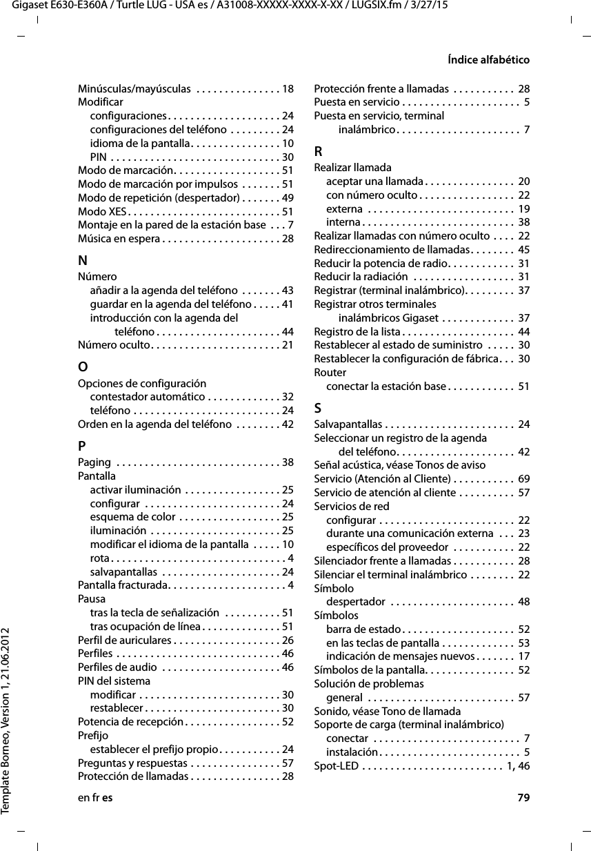 en fr es 79Gigaset E630-E360A / Turtle LUG - USA es / A31008-XXXXX-XXXX-X-XX / LUGSIX.fm / 3/27/15Template Borneo, Version 1, 21.06.2012Índice alfabéticoMinúsculas/mayúsculas  . . . . . . . . . . . . . . . 18Modificarconfiguraciones. . . . . . . . . . . . . . . . . . . . 24configuraciones del teléfono . . . . . . . . . 24idioma de la pantalla. . . . . . . . . . . . . . . . 10PIN . . . . . . . . . . . . . . . . . . . . . . . . . . . . . . 30Modo de marcación. . . . . . . . . . . . . . . . . . . 51Modo de marcación por impulsos . . . . . . . 51Modo de repetición (despertador) . . . . . . . 49Modo XES. . . . . . . . . . . . . . . . . . . . . . . . . . . 51Montaje en la pared de la estación base  . . . 7Música en espera . . . . . . . . . . . . . . . . . . . . . 28NNúmeroañadir a la agenda del teléfono  . . . . . . . 43guardar en la agenda del teléfono . . . . . 41introducción con la agenda del  teléfono . . . . . . . . . . . . . . . . . . . . . . 44Número oculto. . . . . . . . . . . . . . . . . . . . . . . 21OOpciones de configuracióncontestador automático . . . . . . . . . . . . . 32teléfono . . . . . . . . . . . . . . . . . . . . . . . . . . 24Orden en la agenda del teléfono  . . . . . . . . 42PPaging  . . . . . . . . . . . . . . . . . . . . . . . . . . . . . 38Pantallaactivar iluminación . . . . . . . . . . . . . . . . . 25configurar  . . . . . . . . . . . . . . . . . . . . . . . . 24esquema de color . . . . . . . . . . . . . . . . . . 25iluminación . . . . . . . . . . . . . . . . . . . . . . . 25modificar el idioma de la pantalla  . . . . . 10rota. . . . . . . . . . . . . . . . . . . . . . . . . . . . . . . 4salvapantallas  . . . . . . . . . . . . . . . . . . . . . 24Pantalla fracturada. . . . . . . . . . . . . . . . . . . . . 4Pausatras la tecla de señalización  . . . . . . . . . . 51tras ocupación de línea. . . . . . . . . . . . . . 51Perfil de auriculares . . . . . . . . . . . . . . . . . . . 26Perfiles  . . . . . . . . . . . . . . . . . . . . . . . . . . . . . 46Perfiles de audio  . . . . . . . . . . . . . . . . . . . . . 46PIN del sistemamodificar . . . . . . . . . . . . . . . . . . . . . . . . . 30restablecer . . . . . . . . . . . . . . . . . . . . . . . . 30Potencia de recepción . . . . . . . . . . . . . . . . . 52Prefijoestablecer el prefijo propio. . . . . . . . . . . 24Preguntas y respuestas . . . . . . . . . . . . . . . . 57Protección de llamadas . . . . . . . . . . . . . . . . 28Protección frente a llamadas  . . . . . . . . . . . 28Puesta en servicio . . . . . . . . . . . . . . . . . . . . . 5Puesta en servicio, terminal  inalámbrico. . . . . . . . . . . . . . . . . . . . . . 7RRealizar llamadaaceptar una llamada . . . . . . . . . . . . . . . . 20con número oculto . . . . . . . . . . . . . . . . . 22externa  . . . . . . . . . . . . . . . . . . . . . . . . . . 19interna . . . . . . . . . . . . . . . . . . . . . . . . . . . 38Realizar llamadas con número oculto . . . . 22Redireccionamiento de llamadas. . . . . . . . 45Reducir la potencia de radio. . . . . . . . . . . . 31Reducir la radiación  . . . . . . . . . . . . . . . . . . 31Registrar (terminal inalámbrico). . . . . . . . . 37Registrar otros terminales  inalámbricos Gigaset . . . . . . . . . . . . . 37Registro de la lista . . . . . . . . . . . . . . . . . . . . 44Restablecer al estado de suministro  . . . . . 30Restablecer la configuración de fábrica. . .  30Routerconectar la estación base . . . . . . . . . . . . 51SSalvapantallas . . . . . . . . . . . . . . . . . . . . . . . 24Seleccionar un registro de la agenda  del teléfono. . . . . . . . . . . . . . . . . . . . . 42Señal acústica, véase Tonos de avisoServicio (Atención al Cliente) . . . . . . . . . . . 69Servicio de atención al cliente . . . . . . . . . . 57Servicios de redconfigurar . . . . . . . . . . . . . . . . . . . . . . . . 22durante una comunicación externa  . . . 23específicos del proveedor  . . . . . . . . . . . 22Silenciador frente a llamadas . . . . . . . . . . . 28Silenciar el terminal inalámbrico . . . . . . . . 22Símbolodespertador  . . . . . . . . . . . . . . . . . . . . . . 48Símbolosbarra de estado. . . . . . . . . . . . . . . . . . . . 52en las teclas de pantalla . . . . . . . . . . . . . 53indicación de mensajes nuevos. . . . . . . 17Símbolos de la pantalla. . . . . . . . . . . . . . . . 52Solución de problemasgeneral  . . . . . . . . . . . . . . . . . . . . . . . . . . 57Sonido, véase Tono de llamadaSoporte de carga (terminal inalámbrico)conectar  . . . . . . . . . . . . . . . . . . . . . . . . . .  7instalación. . . . . . . . . . . . . . . . . . . . . . . . . 5Spot-LED . . . . . . . . . . . . . . . . . . . . . . . . . 1, 46