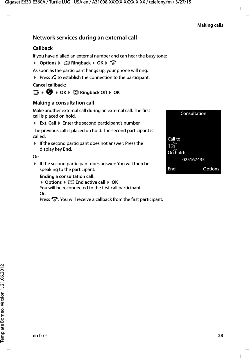 en fr es 23Gigaset E630-E360A / Turtle LUG - USA en / A31008-XXXXX-XXXX-X-XX / telefony.fm / 3/27/15Template Borneo, Version 1, 21.06.2012Making callsNetwork services during an external callCallback If you have dialled an external number and can hear the busy tone:¤Options ¤  q Ringback ¤ OK ¤ a As soon as the participant hangs up, your phone will ring.¤Press c to establish the connection to the participant. Cancel callback: v ¤ Ç ¤ OK ¤ q Ringback Off ¤ OKMaking a consultation callMake another external call during an external call. The first call is placed on hold.¤Ext. Call ¤ Enter the second participant&apos;s number. The previous call is placed on hold. The second participant is called. ¤If the second participant does not answer: Press the display key End.Or: ¤If the second participant does answer: You will then be speaking to the participant.Ending a consultation call:  ¤ Options ¤ q End active call ¤ OK You will be reconnected to the first call participant. Or:  Press a. You will receive a callback from the first participant.ConsultationCall to:12IOn hold:025167435End Options