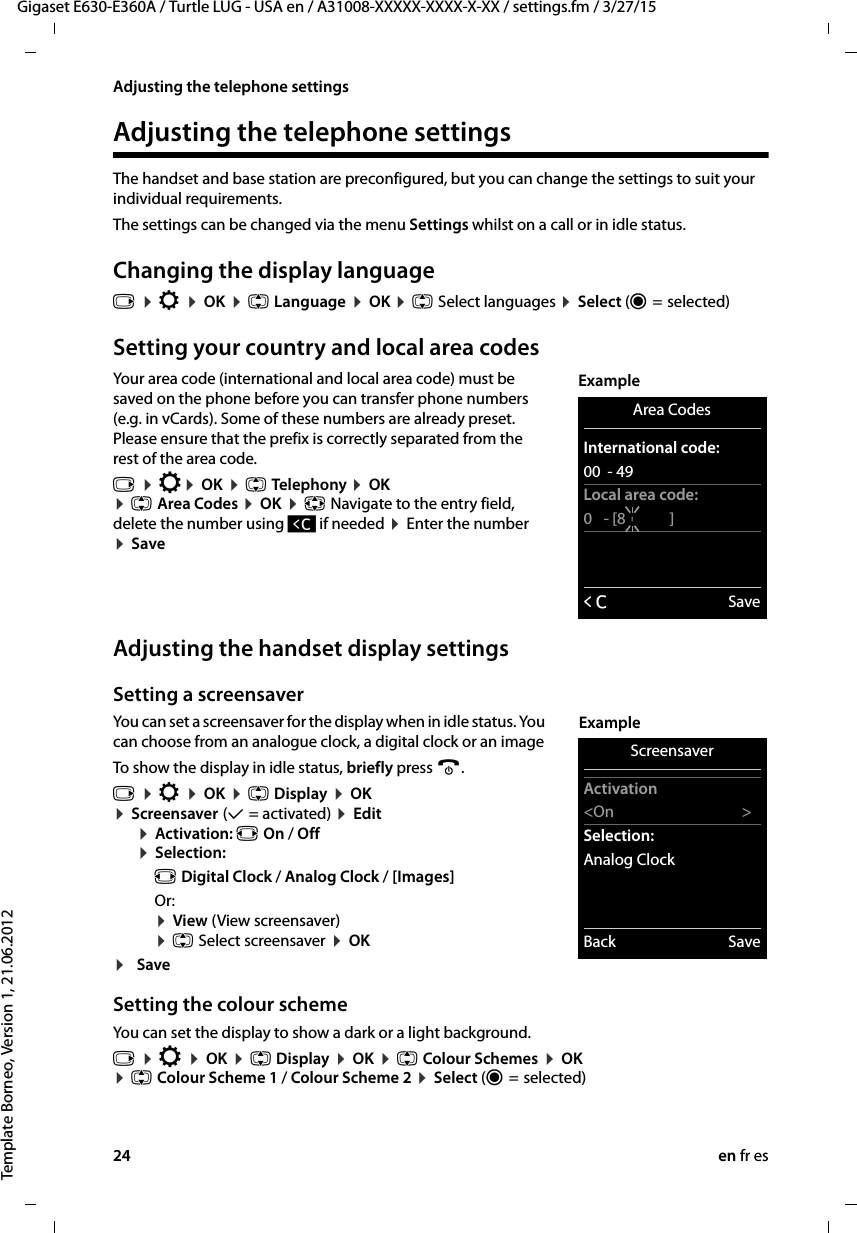 24 en fr esGigaset E630-E360A / Turtle LUG - USA en / A31008-XXXXX-XXXX-X-XX / settings.fm / 3/27/15Template Borneo, Version 1, 21.06.2012Adjusting the telephone settingsAdjusting the telephone settingsThe handset and base station are preconfigured, but you can change the settings to suit your individual requirements.The settings can be changed via the menu Settings whilst on a call or in idle status. Changing the display languagev ¤ Ï ¤ OK ¤ q Language ¤ OK ¤ q Select languages ¤ Select (Ø =  selected)Setting your country and local area codesYour area code (international and local area code) must be saved on the phone before you can transfer phone numbers (e.g. in vCards). Some of these numbers are already preset. Please ensure that the prefix is correctly separated from the rest of the area code.v ¤ Ï¤ OK ¤ q Telep hony ¤ OK ¤ q Area Codes ¤ OK ¤ p Navigate to the entry field, delete the number using Ñ if needed ¤ Enter the number  ¤ Save   Adjusting the handset display settingsSetting a screensaverYou can set a screensaver for the display when in idle status. You can choose from an analogue clock, a digital clock or an image To show the display in idle status, briefly press a.v ¤ Ï ¤ OK ¤ q Display ¤ OK  ¤ Screensaver (μ = activated) ¤ Edit¤ Activation: r On / Off ¤ Selection:r Digital Clock / Analog Clock / [Images]Or: ¤ View (View screensaver)  ¤ q Select screensaver ¤ OK¤SaveSetting the colour schemeYou can set the display to show a dark or a light background.v ¤ Ï ¤ OK ¤ q Display ¤ OK ¤ q Colour Schemes ¤ OK  ¤ q Colour Scheme 1 / Colour Scheme 2 ¤ Select (Ø =  selected)Area CodesInternational code:00  - 49Local area code:0   - [8       ]ÛSaveExampleScreensaverActivation&lt;On &gt;Selection:Analog ClockBack SaveExample