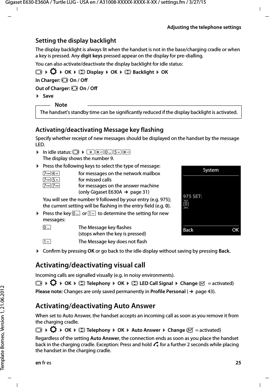 en fr es 25Gigaset E630-E360A / Turtle LUG - USA en / A31008-XXXXX-XXXX-X-XX / settings.fm / 3/27/15Template Borneo, Version 1, 21.06.2012Adjusting the telephone settingsSetting the display backlightThe display backlight is always lit when the handset is not in the base/charging cradle or when a key is pressed. Any digit keys pressed appear on the display for pre-dialling. You can also activate/deactivate the display backlight for idle status:v ¤ Ï ¤ OK ¤ q Display ¤ OK ¤ q Backlight ¤ OKIn Charger: r On / OffOut of Charger: r On / Off¤SaveActivating/deactivating Message key flashing Specify whether receipt of new messages should be displayed on the handset by the message LED. ¤In idle status: v ¤ *#Q5# The display shows the number 9.¤Press the following keys to select the type of message:You will see the number 9 followed by your entry (e.g. 975); the current setting will be flashing in the entry field (e.g. 0).¤Press the key Q or  to determine the setting for new messages: ¤Confirm by pressing OK or go back to the idle display without saving by pressing Back.Activating/deactivating visual callIncoming calls are signalled visually (e.g. in noisy environments).v ¤ Ï ¤ OK ¤ q Telephony ¤ OK ¤ q LED Call Signal ¤ Change (³  = activated)Please note: Changes are only saved permanently in Profile Personal (¢ page 43).Activating/deactivating Auto AnswerWhen set to Auto Answer, the handset accepts an incoming call as soon as you remove it from the charging cradle. v ¤ Ï ¤ OK ¤ q Telephony ¤ OK ¤ Auto Answer ¤ Change (³ = activated)Regardless of the setting Auto Answer, the connection ends as soon as you place the handset back in the charging cradle. Exception: Press and hold c for a further 2 seconds while placing the handset in the charging cradle.NoteThe handset&apos;s standby time can be significantly reduced if the display backlight is activated.M4 for messages on the network mailboxM5 for missed callsMM for messages on the answer machine (only Gigaset E630A ¢ page 31)QThe Message key flashes  (stops when the key is pressed)The Message key does not flashSystem975 SET:[0]Back OK