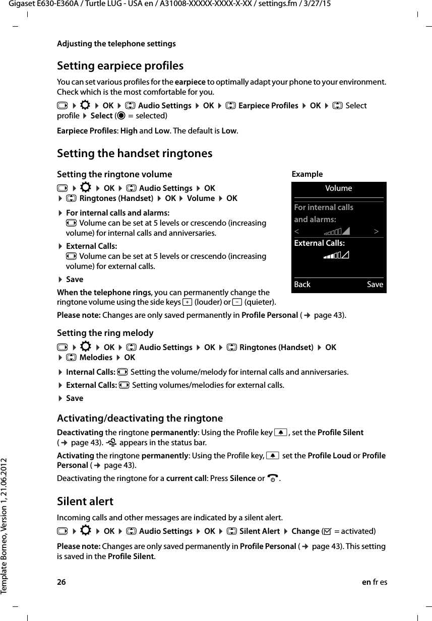 26 en fr esGigaset E630-E360A / Turtle LUG - USA en / A31008-XXXXX-XXXX-X-XX / settings.fm / 3/27/15Template Borneo, Version 1, 21.06.2012Adjusting the telephone settingsSetting earpiece profilesYou can set various profiles for the earpiece to optimally adapt your phone to your environment. Check which is the most comfortable for you.Earpiece Profiles: High and Low. The default is Low. Setting the handset ringtonesSetting the ringtone volume¤ For internal calls and alarms: r Volume can be set at 5 levels or crescendo (increasing volume) for internal calls and anniversaries.¤ External Calls: r Volume can be set at 5 levels or crescendo (increasing volume) for external calls.¤ SaveWhen the telephone rings, you can permanently change the ringtone volume using the side keys ø (louder) or ÷ (quieter).Please note: Changes are only saved permanently in Profile Personal (¢ page 43).Setting the ring melody¤ Internal Calls: r Setting the volume/melody for internal calls and anniversaries.¤ External Calls: r Setting volumes/melodies for external calls.¤ SaveActivating/deactivating the ringtoneDeactivating the ringtone permanently: Using the Profile key C, set the Profile Silent (¢ page 43). ñ appears in the status bar.Activating the ringtone permanently: Using the Profile key, C set the Profile Loud or Profile Personal (¢ page 43).Deactivating the ringtone for a current call: Press Silence or a.Silent alertIncoming calls and other messages are indicated by a silent alert.Please note: Changes are only saved permanently in Profile Personal (¢ page 43). This setting is saved in the Profile Silent.v ¤ Ï ¤ OK ¤ q Audio Settings ¤ OK ¤ q Earpiece Profiles ¤ OK ¤ q Select profile ¤ Select (Ø =  selected)v ¤ Ï ¤ OK ¤ q Audio Settings ¤ OK ¤ q Ringtones (Handset) ¤ OK ¤ Volume ¤ OK v ¤ Ï ¤ OK ¤ q Audio Settings ¤ OK ¤ q Ringtones (Handset) ¤ OK ¤ q Melodies ¤ OK v ¤ Ï ¤ OK ¤ q Audio Settings ¤ OK ¤ q Silent Alert ¤ Change (³ = activated)VolumeFor internal callsand alarms:&lt;   ‡&gt;External Calls:    ˆBack SaveExample