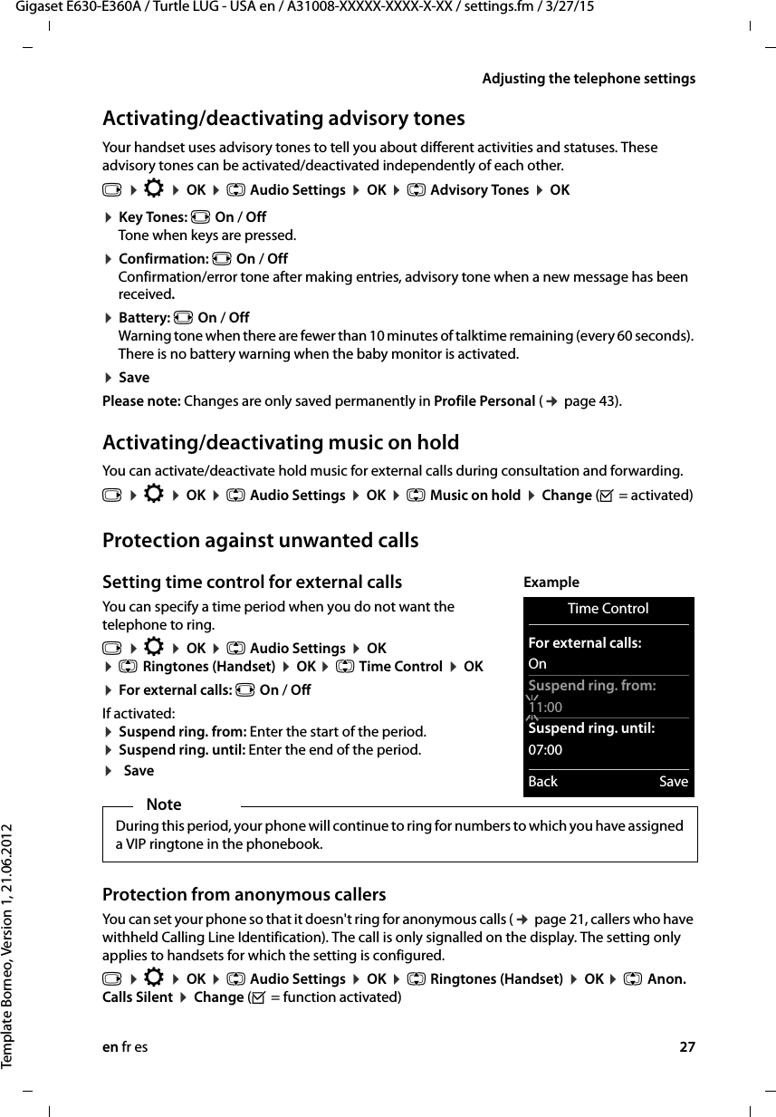 en fr es 27Gigaset E630-E360A / Turtle LUG - USA en / A31008-XXXXX-XXXX-X-XX / settings.fm / 3/27/15Template Borneo, Version 1, 21.06.2012Adjusting the telephone settingsActivating/deactivating advisory tonesYour handset uses advisory tones to tell you about different activities and statuses. These advisory tones can be activated/deactivated independently of each other.¤ Key Tones: r On / Off Tone when keys are pressed.¤ Confirmation: r On / Off Confirmation/error tone after making entries, advisory tone when a new message has been received.¤ Battery: r On / Off Warning tone when there are fewer than 10 minutes of talktime remaining (every 60 seconds). There is no battery warning when the baby monitor is activated.¤ SavePlease note: Changes are only saved permanently in Profile Personal (¢ page 43).Activating/deactivating music on holdYou can activate/deactivate hold music for external calls during consultation and forwarding.Protection against unwanted callsSetting time control for external calls You can specify a time period when you do not want the telephone to ring. v ¤ Ï ¤ OK ¤ q Audio Settings ¤ OK ¤ q Ringtones (Handset) ¤ OK ¤ q Time Control ¤ OK ¤ For external calls: r On / OffIf activated: ¤ Suspend ring. from: Enter the start of the period. ¤ Suspend ring. until: Enter the end of the period.¤SaveProtection from anonymous callers You can set your phone so that it doesn&apos;t ring for anonymous calls (¢ page 21, callers who have withheld Calling Line Identification). The call is only signalled on the display. The setting only applies to handsets for which the setting is configured.v ¤ Ï ¤ OK ¤ q Audio Settings ¤ OK ¤ q Ringtones (Handset) ¤ OK ¤ q Anon. Calls Silent ¤ Change (³ = function activated)v ¤ Ï ¤ OK ¤ q Audio Settings ¤ OK ¤ q Advisory Tones ¤ OK v ¤ Ï ¤ OK ¤ q Audio Settings ¤ OK ¤ q Music on hold ¤ Change (³ = activated) NoteDuring this period, your phone will continue to ring for numbers to which you have assigned a VIP ringtone in the phonebook.Time ControlFor external calls:OnSuspend ring. from:11:00Suspend ring. until:07:00Back SaveExample