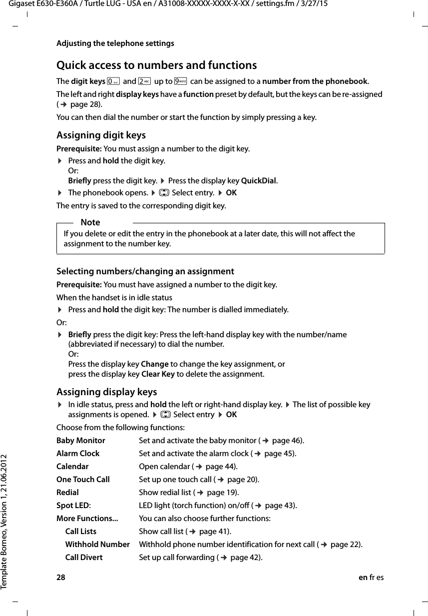 28 en fr esGigaset E630-E360A / Turtle LUG - USA en / A31008-XXXXX-XXXX-X-XX / settings.fm / 3/27/15Template Borneo, Version 1, 21.06.2012Adjusting the telephone settingsQuick access to numbers and functionsThe digit keys Q and 2 up to O can be assigned to a number from the phonebook. The left and right display keys have a function preset by default, but the keys can be re-assigned (¢ page 28).You can then dial the number or start the function by simply pressing a key. Assigning digit keys Prerequisite: You must assign a number to the digit key.¤Press and hold the digit key.  Or: Briefly press the digit key. ¤ Press the display key QuickDial.¤The phonebook opens. ¤ q Select entry. ¤ OKThe entry is saved to the corresponding digit key.Selecting numbers/changing an assignmentPrerequisite: You must have assigned a number to the digit key.When the handset is in idle status ¤Press and hold the digit key: The number is dialled immediately.Or: ¤Briefly press the digit key: Press the left-hand display key with the number/name (abbreviated if necessary) to dial the number. Or:  Press the display key Change to change the key assignment, or  press the display key Clear Key to delete the assignment.Assigning display keys¤In idle status, press and hold the left or right-hand display key. ¤ The list of possible key assignments is opened. ¤ q Select entry ¤ OKChoose from the following functions:Baby Monitor Set and activate the baby monitor (¢ page 46).Alarm Clock Set and activate the alarm clock (¢ page 45).Calendar Open calendar (¢ page 44).One Touch Call Set up one touch call (¢ page 20).Redial Show redial list (¢ page 19).Spot LED:LED light (torch function) on/off (¢ page 43).More Functions... You can also choose further functions:Call Lists Show call list (¢ page 41).Withhold Number Withhold phone number identification for next call (¢ page 22).Call Divert Set up call forwarding (¢ page 42). NoteIf you delete or edit the entry in the phonebook at a later date, this will not affect the assignment to the number key.