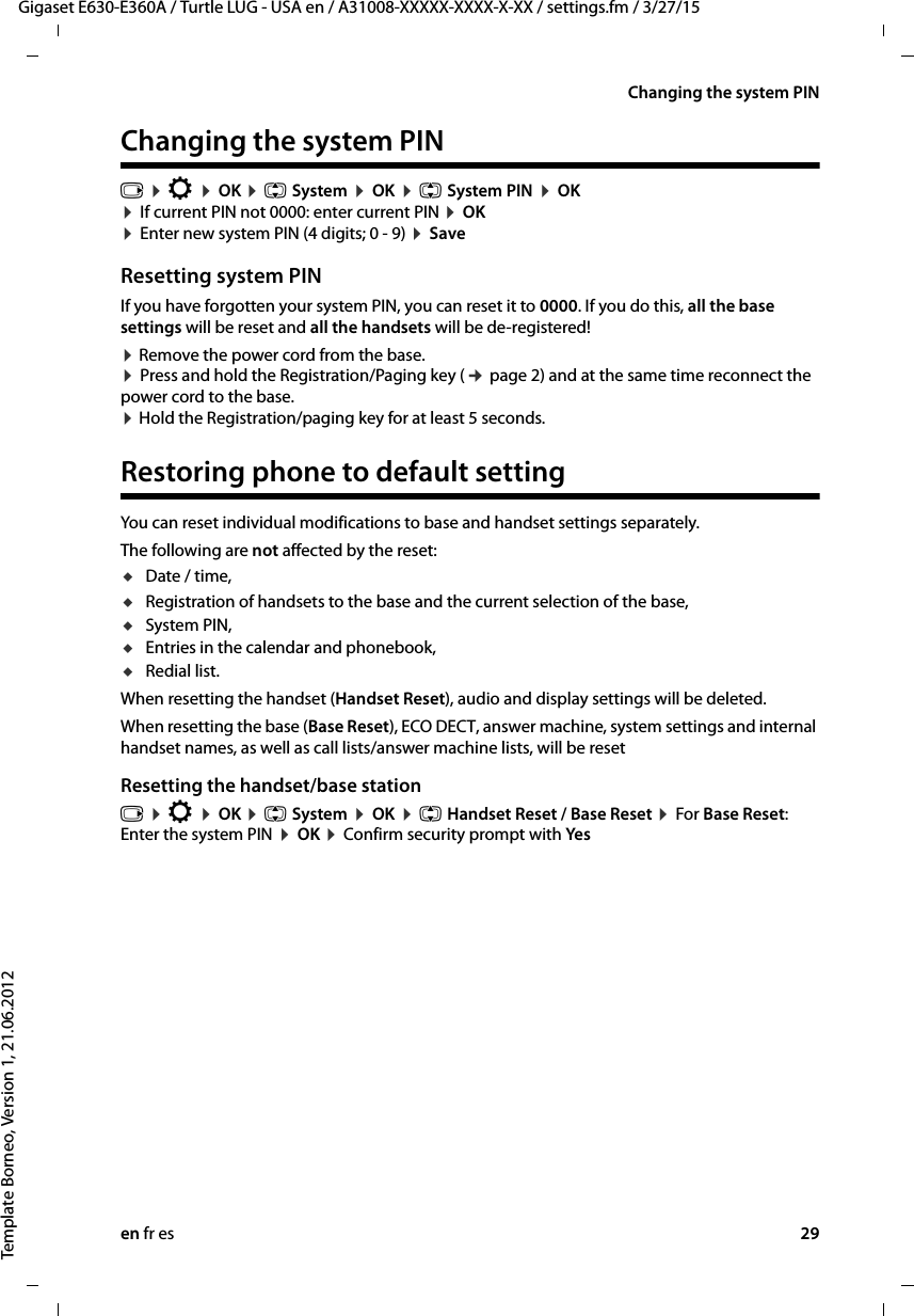 en fr es 29Gigaset E630-E360A / Turtle LUG - USA en / A31008-XXXXX-XXXX-X-XX / settings.fm / 3/27/15Template Borneo, Version 1, 21.06.2012Changing the system PINChanging the system PINv ¤ Ï ¤ OK ¤ q System ¤ OK ¤ q System PIN ¤ OK  ¤ If current PIN not 0000: enter current PIN ¤ OK  ¤ Enter new system PIN (4 digits; 0 - 9) ¤ SaveResetting system PINIf you have forgotten your system PIN, you can reset it to 0000. If you do this, all the base settings will be reset and all the handsets will be de-registered! ¤ Remove the power cord from the base. ¤ Press and hold the Registration/Paging key (¢ page 2) and at the same time reconnect the power cord to the base.  ¤ Hold the Registration/paging key for at least 5 seconds. Restoring phone to default settingYou can reset individual modifications to base and handset settings separately. The following are not affected by the reset: uDate / time, uRegistration of handsets to the base and the current selection of the base,uSystem PIN,uEntries in the calendar and phonebook,uRedial list.When resetting the handset (Handset Reset), audio and display settings will be deleted. When resetting the base (Base Reset), ECO DECT, answer machine, system settings and internal handset names, as well as call lists/answer machine lists, will be reset Resetting the handset/base stationv ¤ Ï ¤ OK ¤ q System ¤ OK ¤ q Handset Reset / Base Reset ¤ For Base Reset: Enter the system PIN ¤ OK ¤ Confirm security prompt with Yes