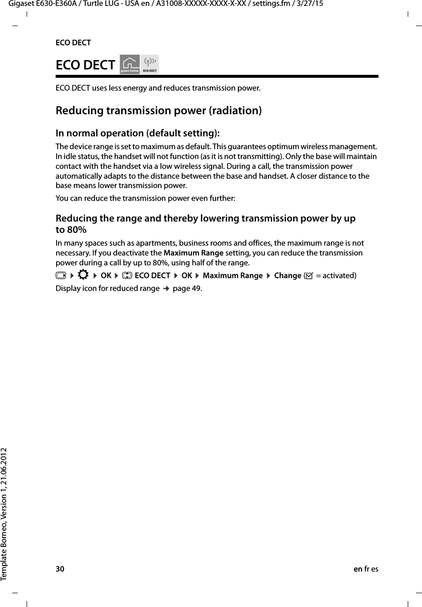 30 en fr esGigaset E630-E360A / Turtle LUG - USA en / A31008-XXXXX-XXXX-X-XX / settings.fm / 3/27/15Template Borneo, Version 1, 21.06.2012ECO DECTECO DECT   ECO DECT uses less energy and reduces transmission power. Reducing transmission power (radiation)In normal operation (default setting):The device range is set to maximum as default. This guarantees optimum wireless management. In idle status, the handset will not function (as it is not transmitting). Only the base will maintain contact with the handset via a low wireless signal. During a call, the transmission power automatically adapts to the distance between the base and handset. A closer distance to the base means lower transmission power.You can reduce the transmission power even further:Reducing the range and thereby lowering transmission power by up to 80%In many spaces such as apartments, business rooms and offices, the maximum range is not necessary. If you deactivate the Maximum Range setting, you can reduce the transmission power during a call by up to 80%, using half of the range. v ¤ Ï ¤ OK ¤ q ECO DECT ¤ OK ¤ Maximum Range ¤ Change (³ = activated) Display icon for reduced range ¢ page 49. 