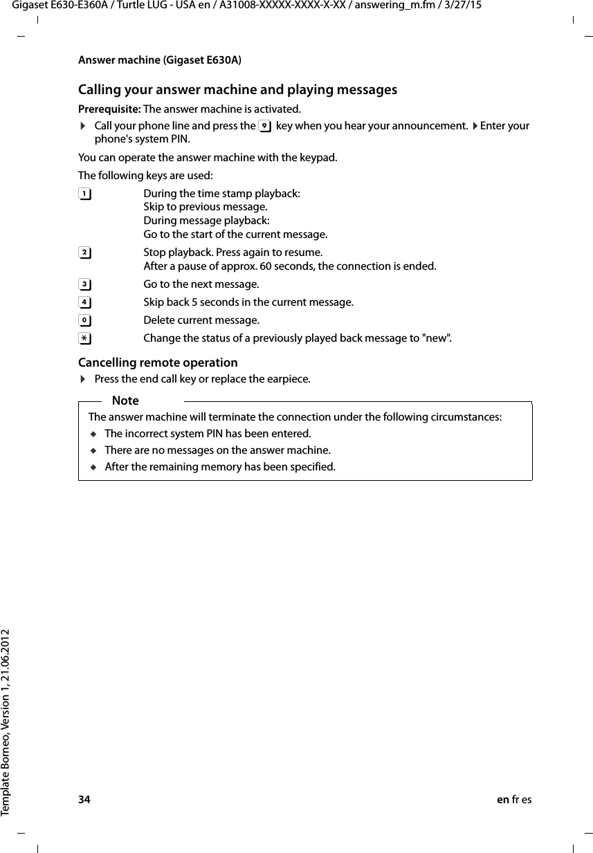 34 en fr esGigaset E630-E360A / Turtle LUG - USA en / A31008-XXXXX-XXXX-X-XX / answering_m.fm / 3/27/15Template Borneo, Version 1, 21.06.2012Answer machine (Gigaset E630A)Calling your answer machine and playing messagesPrerequisite: The answer machine is activated. ¤Call your phone line and press the 9  key when you hear your announcement. ¤Enter your phone&apos;s system PIN. You can operate the answer machine with the keypad.The following keys are used: A During the time stamp playback:  Skip to previous message.During message playback: Go to the start of the current message.B  Stop playback. Press again to resume.After a pause of approx. 60 seconds, the connection is ended. 3  Go to the next message. D   Skip back 5 seconds in the current message.0  Delete current message.:  Change the status of a previously played back message to &quot;new&quot;. Cancelling remote operation¤Press the end call key or replace the earpiece.NoteThe answer machine will terminate the connection under the following circumstances:uThe incorrect system PIN has been entered. uThere are no messages on the answer machine.uAfter the remaining memory has been specified.