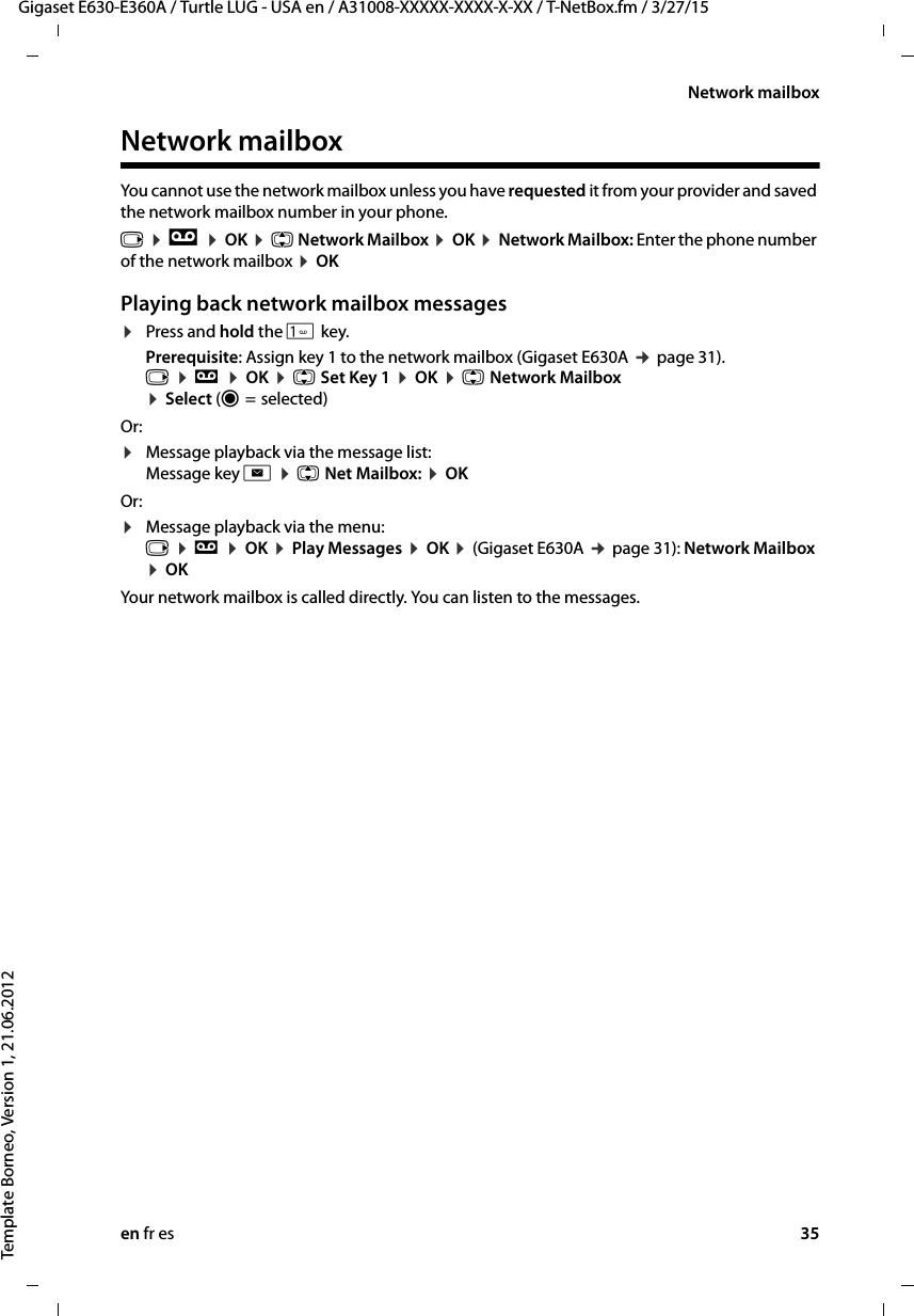 en fr es 35Gigaset E630-E360A / Turtle LUG - USA en / A31008-XXXXX-XXXX-X-XX / T-NetBox.fm / 3/27/15Template Borneo, Version 1, 21.06.2012Network mailboxNetwork mailboxYou cannot use the network mailbox unless you have requested it from your provider and saved the network mailbox number in your phone. v ¤ Ì ¤ OK ¤ q Network Mailbox ¤ OK ¤ Network Mailbox: Enter the phone number of the network mailbox ¤ OKPlaying back network mailbox messages¤Press and hold the  key.Prerequisite: Assign key 1 to the network mailbox (Gigaset E630A ¢ page 31). v ¤ Ì ¤ OK ¤ q Set Key 1 ¤ OK ¤ q Network Mailbox  ¤ Select (Ø =  selected)Or:¤Message playback via the message list:  Message key f ¤ q Net Mailbox: ¤ OK Or:¤Message playback via the menu:  v ¤ Ì ¤ OK ¤ Play Messages ¤ OK ¤ (Gigaset E630A ¢ page 31): Network Mailbox ¤ OKYour network mailbox is called directly. You can listen to the messages. 