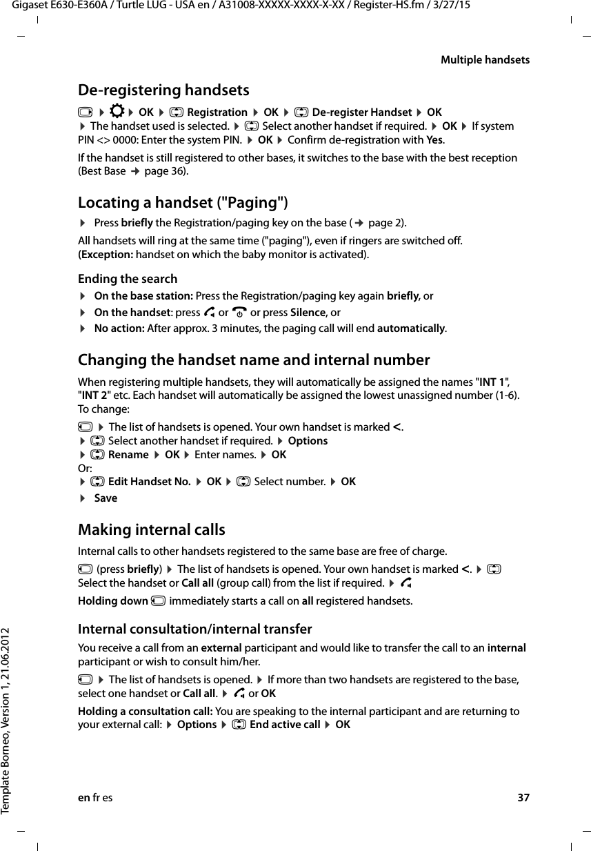 en fr es 37Gigaset E630-E360A / Turtle LUG - USA en / A31008-XXXXX-XXXX-X-XX / Register-HS.fm / 3/27/15Template Borneo, Version 1, 21.06.2012Multiple handsetsDe-registering handsetsv ¤ Ï¤ OK ¤ q Registration ¤ OK ¤ q De-register Handset ¤ OK  ¤ The handset used is selected. ¤ q Select another handset if required. ¤ OK ¤ If system PIN &lt;&gt; 0000: Enter the system PIN. ¤ OK ¤ Confirm de-registration with Yes. If the handset is still registered to other bases, it switches to the base with the best reception (Best Base ¢ page 36). Locating a handset (&quot;Paging&quot;)¤Press briefly the Registration/paging key on the base (¢ page 2).All handsets will ring at the same time (&quot;paging&quot;), even if ringers are switched off.  (Exception: handset on which the baby monitor is activated). Ending the search¤On the base station: Press the Registration/paging key again briefly, or¤On the handset: press c or a or press Silence, or ¤No action: After approx. 3 minutes, the paging call will end automatically.Changing the handset name and internal numberWhen registering multiple handsets, they will automatically be assigned the names &quot;INT 1&quot;, &quot;INT 2&quot; etc. Each handset will automatically be assigned the lowest unassigned number (1-6).  To change:u ¤ The list of handsets is opened. Your own handset is marked &lt;.  ¤ q Select another handset if required. ¤ Options  ¤ q Rename ¤ OK ¤ Enter names. ¤ OK Or: ¤ q Edit Handset No. ¤ OK ¤ q Select number. ¤ OK ¤SaveMaking internal callsInternal calls to other handsets registered to the same base are free of charge.u (press briefly) ¤ The list of handsets is opened. Your own handset is marked &lt;. ¤ q Select the handset or Call all (group call) from the list if required. ¤ c Holding down u immediately starts a call on all registered handsets.Internal consultation/internal transfer You receive a call from an external participant and would like to transfer the call to an internal participant or wish to consult him/her.u ¤ The list of handsets is opened. ¤ If more than two handsets are registered to the base, select one handset or Call all. ¤ c or OKHolding a consultation call: You are speaking to the internal participant and are returning to your external call: ¤ Options ¤ q End active call ¤ OK