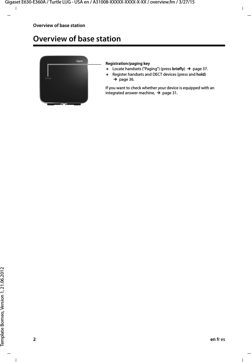 2en fr esGigaset E630-E360A / Turtle LUG - USA en / A31008-XXXXX-XXXX-X-XX / overview.fm / 3/27/15Template Borneo, Version 1, 21.06.2012Overview of base stationOverview of base stationRegistration/paging key uLocate handsets (&quot;Paging&quot;) (press briefly) ¢ page 37.uRegister handsets and DECT devices (press and hold) ¢ page 36.If you want to check whether your device is equipped with an integrated answer machine, ¢ page 31. 