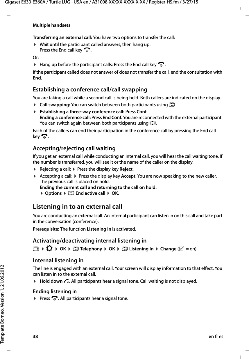 38 en fr esGigaset E630-E360A / Turtle LUG - USA en / A31008-XXXXX-XXXX-X-XX / Register-HS.fm / 3/27/15Template Borneo, Version 1, 21.06.2012Multiple handsetsTransferring an external call: You have two options to transfer the call:¤Wait until the participant called answers, then hang up:  Press the End call key a. Or:¤Hang up before the participant calls: Press the End call key a. If the participant called does not answer of does not transfer the call, end the consultation with End.Establishing a conference call/call swappingYou are taking a call while a second call is being held. Both callers are indicated on the display.¤Call swapping: You can switch between both participants using q.¤Establishing a three-way conference call: Press Conf.  Ending a conference call: Press End Conf. You are reconnected with the external participant. You can switch again between both participants using q.Each of the callers can end their participation in the conference call by pressing the End call key a.Accepting/rejecting call waitingIf you get an external call while conducting an internal call, you will hear the call waiting tone. If the number is transferred, you will see it or the name of the caller on the display. ¤Rejecting a call: ¤ Press the display key Reject.¤Accepting a call: ¤ Press the display key Accept. You are now speaking to the new caller.  The previous call is placed on hold.  Ending the current call and returning to the call on hold:  ¤ Options ¤ q End active call ¤ OK.Listening in to an external callYou are conducting an external call. An internal participant can listen in on this call and take part in the conversation (conference). Prerequisite: The function Listening In is activated. Activating/deactivating internal listening inv ¤ Ï ¤ OK ¤ q Telephony ¤ OK ¤ q Listening In ¤ Change (³ = on)Internal listening inThe line is engaged with an external call. Your screen will display information to that effect. You can listen in to the external call. ¤Hold down c. All participants hear a signal tone. Call waiting is not displayed. Ending listening in¤Press a. All participants hear a signal tone.