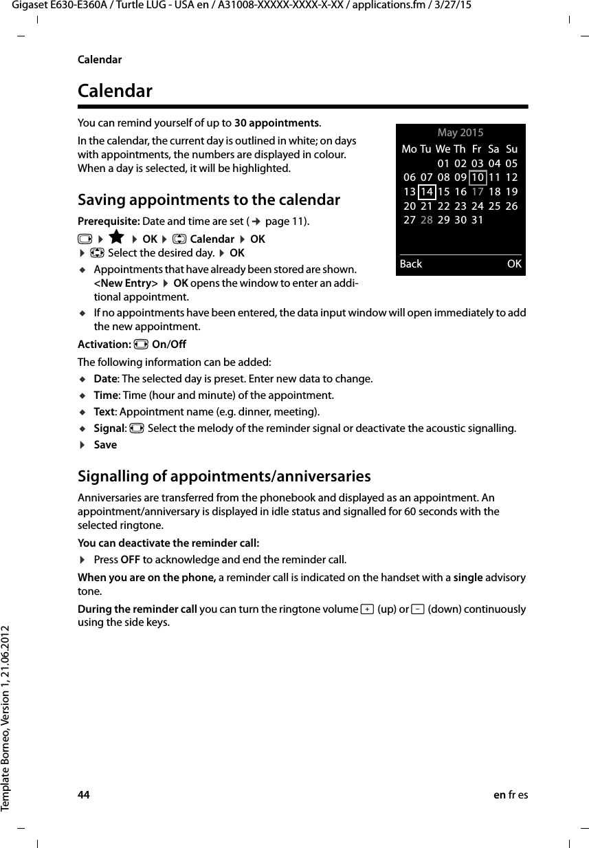 44 en fr esGigaset E630-E360A / Turtle LUG - USA en / A31008-XXXXX-XXXX-X-XX / applications.fm / 3/27/15Template Borneo, Version 1, 21.06.2012CalendarCalendarYou can remind yourself of up to 30 appointments.In the calendar, the current day is outlined in white; on days with appointments, the numbers are displayed in colour. When a day is selected, it will be highlighted.Saving appointments to the calendarPrerequisite: Date and time are set (¢ page 11).v ¤ É ¤ OK ¤ q Calendar ¤ OK  ¤ p Select the desired day. ¤ OKuAppointments that have already been stored are shown.  &lt;New Entry&gt; ¤ OK opens the window to enter an addi-tional appointment.uIf no appointments have been entered, the data input window will open immediately to add the new appointment. Activation: r On/OffThe following information can be added:uDate: The selected day is preset. Enter new data to change. uTime: Time (hour and minute) of the appointment.uText: Appointment name (e.g. dinner, meeting). uSignal: r Select the melody of the reminder signal or deactivate the acoustic signalling. ¤SaveSignalling of appointments/anniversariesAnniversaries are transferred from the phonebook and displayed as an appointment. An appointment/anniversary is displayed in idle status and signalled for 60 seconds with the selected ringtone.You can deactivate the reminder call:¤Press OFF to acknowledge and end the reminder call. When you are on the phone, a reminder call is indicated on the handset with a single advisory tone.During the reminder call you can turn the ringtone volume ø (up) or ÷ (down) continuously using the side keys.May 2015  Back OKMo Tu  We Th  Fr  Sa  Su01 02 03 04 0506 07 08 09 10 11 1213 14 15 16 17 18 1920 21 22 23 24 25 2627 28 29 30 31