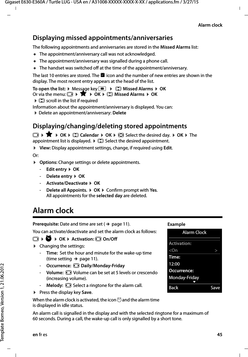 en fr es 45Gigaset E630-E360A / Turtle LUG - USA en / A31008-XXXXX-XXXX-X-XX / applications.fm / 3/27/15Template Borneo, Version 1, 21.06.2012Alarm clockDisplaying missed appointments/anniversariesThe following appointments and anniversaries are stored in the Missed Alarms list: uThe appointment/anniversary call was not acknowledged.uThe appointment/anniversary was signalled during a phone call.uThe handset was switched off at the time of the appointment/anniversary.The last 10 entries are stored. The  icon and the number of new entries are shown in the display. The most recent entry appears at the head of the list.To open the list: ¤ Message key f  ¤  q Missed Alarms ¤ OK Or via the menu: v ¤ É ¤ OK ¤ q Missed Alarms ¤ OK ¤ q scroll in the list if requiredInformation about the appointment/anniversary is displayed. You can:  ¤ Delete an appointment/anniversary: DeleteDisplaying/changing/deleting stored appointmentsv ¤ É ¤ OK ¤ q Calendar ¤ OK ¤ p Select the desired day. ¤ OK ¤ The appointment list is displayed. ¤ q Select the desired appointment. ¤View: Display appointment settings, change, if required using Edit.Or:¤Options: Change settings or delete appointments.-Edit entry ¤ OK-Delete entry ¤ OK-Activate/Deactivate ¤ OK-Delete all Appoints. ¤ OK ¤ Confirm prompt with Yes. All appointments for the selected day are deleted.Alarm clockPrerequisite: Date and time are set (¢ page 11).You can activate/deactivate and set the alarm clock as follows:v ¤ ì ¤ OK ¤ Activation: r On/Off¤Changing the settings:-Time:  Set the hour and minute for the wake-up time (time setting ¢ page 11).-Occurrence:  r Daily/Monday-Friday -Volume:  r Volume can be set at 5 levels or crescendo (increasing volume). -Melody:  r Select a ringtone for the alarm call.¤Press the display key Save. When the alarm clock is activated, the icon ¼and the alarm time is displayed in idle status.An alarm call is signalled in the display and with the selected ringtone for a maximum of 60 seconds. During a call, the wake-up call is only signalled by a short tone. Alarm ClockActivation:&lt;On &gt;Time:12:00Occurrence:Monday-FridayxBack SaveExample