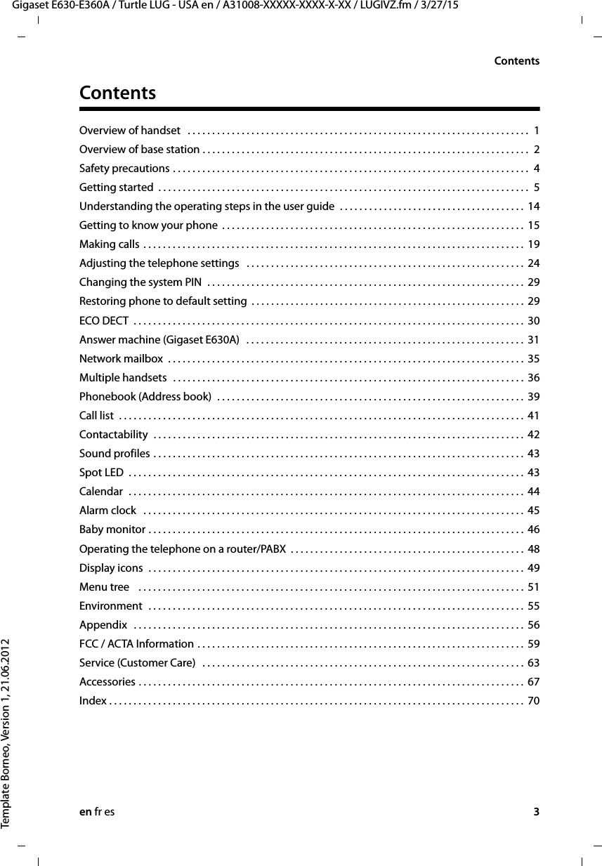 en fr es 3Gigaset E630-E360A / Turtle LUG - USA en / A31008-XXXXX-XXXX-X-XX / LUGIVZ.fm / 3/27/15Template Borneo, Version 1, 21.06.2012ContentsContentsOverview of handset   . . . . . . . . . . . . . . . . . . . . . . . . . . . . . . . . . . . . . . . . . . . . . . . . . . . . . . . . . . . . . . . . . . . . . .  1Overview of base station . . . . . . . . . . . . . . . . . . . . . . . . . . . . . . . . . . . . . . . . . . . . . . . . . . . . . . . . . . . . . . . . . . .  2Safety precautions . . . . . . . . . . . . . . . . . . . . . . . . . . . . . . . . . . . . . . . . . . . . . . . . . . . . . . . . . . . . . . . . . . . . . . . . .  4Getting started  . . . . . . . . . . . . . . . . . . . . . . . . . . . . . . . . . . . . . . . . . . . . . . . . . . . . . . . . . . . . . . . . . . . . . . . . . . . .  5Understanding the operating steps in the user guide  . . . . . . . . . . . . . . . . . . . . . . . . . . . . . . . . . . . . . . 14Getting to know your phone  . . . . . . . . . . . . . . . . . . . . . . . . . . . . . . . . . . . . . . . . . . . . . . . . . . . . . . . . . . . . . .  15Making calls . . . . . . . . . . . . . . . . . . . . . . . . . . . . . . . . . . . . . . . . . . . . . . . . . . . . . . . . . . . . . . . . . . . . . . . . . . . . . .  19Adjusting the telephone settings   . . . . . . . . . . . . . . . . . . . . . . . . . . . . . . . . . . . . . . . . . . . . . . . . . . . . . . . . .  24Changing the system PIN  . . . . . . . . . . . . . . . . . . . . . . . . . . . . . . . . . . . . . . . . . . . . . . . . . . . . . . . . . . . . . . . . .  29Restoring phone to default setting  . . . . . . . . . . . . . . . . . . . . . . . . . . . . . . . . . . . . . . . . . . . . . . . . . . . . . . . .  29ECO DECT  . . . . . . . . . . . . . . . . . . . . . . . . . . . . . . . . . . . . . . . . . . . . . . . . . . . . . . . . . . . . . . . . . . . . . . . . . . . . . . . .  30Answer machine (Gigaset E630A)   . . . . . . . . . . . . . . . . . . . . . . . . . . . . . . . . . . . . . . . . . . . . . . . . . . . . . . . . .  31Network mailbox  . . . . . . . . . . . . . . . . . . . . . . . . . . . . . . . . . . . . . . . . . . . . . . . . . . . . . . . . . . . . . . . . . . . . . . . . .  35Multiple handsets  . . . . . . . . . . . . . . . . . . . . . . . . . . . . . . . . . . . . . . . . . . . . . . . . . . . . . . . . . . . . . . . . . . . . . . . .  36Phonebook (Address book)  . . . . . . . . . . . . . . . . . . . . . . . . . . . . . . . . . . . . . . . . . . . . . . . . . . . . . . . . . . . . . . .  39Call list  . . . . . . . . . . . . . . . . . . . . . . . . . . . . . . . . . . . . . . . . . . . . . . . . . . . . . . . . . . . . . . . . . . . . . . . . . . . . . . . . . . .  41Contactability  . . . . . . . . . . . . . . . . . . . . . . . . . . . . . . . . . . . . . . . . . . . . . . . . . . . . . . . . . . . . . . . . . . . . . . . . . . . .  42Sound profiles . . . . . . . . . . . . . . . . . . . . . . . . . . . . . . . . . . . . . . . . . . . . . . . . . . . . . . . . . . . . . . . . . . . . . . . . . . . .  43Spot LED  . . . . . . . . . . . . . . . . . . . . . . . . . . . . . . . . . . . . . . . . . . . . . . . . . . . . . . . . . . . . . . . . . . . . . . . . . . . . . . . . .  43Calendar  . . . . . . . . . . . . . . . . . . . . . . . . . . . . . . . . . . . . . . . . . . . . . . . . . . . . . . . . . . . . . . . . . . . . . . . . . . . . . . . . .  44Alarm clock   . . . . . . . . . . . . . . . . . . . . . . . . . . . . . . . . . . . . . . . . . . . . . . . . . . . . . . . . . . . . . . . . . . . . . . . . . . . . . .  45Baby monitor . . . . . . . . . . . . . . . . . . . . . . . . . . . . . . . . . . . . . . . . . . . . . . . . . . . . . . . . . . . . . . . . . . . . . . . . . . . . .  46Operating the telephone on a router/PABX  . . . . . . . . . . . . . . . . . . . . . . . . . . . . . . . . . . . . . . . . . . . . . . . .  48Display icons  . . . . . . . . . . . . . . . . . . . . . . . . . . . . . . . . . . . . . . . . . . . . . . . . . . . . . . . . . . . . . . . . . . . . . . . . . . . . .  49Menu tree   . . . . . . . . . . . . . . . . . . . . . . . . . . . . . . . . . . . . . . . . . . . . . . . . . . . . . . . . . . . . . . . . . . . . . . . . . . . . . . .  51Environment  . . . . . . . . . . . . . . . . . . . . . . . . . . . . . . . . . . . . . . . . . . . . . . . . . . . . . . . . . . . . . . . . . . . . . . . . . . . . .  55Appendix   . . . . . . . . . . . . . . . . . . . . . . . . . . . . . . . . . . . . . . . . . . . . . . . . . . . . . . . . . . . . . . . . . . . . . . . . . . . . . . . .  56FCC / ACTA Information . . . . . . . . . . . . . . . . . . . . . . . . . . . . . . . . . . . . . . . . . . . . . . . . . . . . . . . . . . . . . . . . . . .  59Service (Customer Care)   . . . . . . . . . . . . . . . . . . . . . . . . . . . . . . . . . . . . . . . . . . . . . . . . . . . . . . . . . . . . . . . . . .  63Accessories . . . . . . . . . . . . . . . . . . . . . . . . . . . . . . . . . . . . . . . . . . . . . . . . . . . . . . . . . . . . . . . . . . . . . . . . . . . . . . .  67Index . . . . . . . . . . . . . . . . . . . . . . . . . . . . . . . . . . . . . . . . . . . . . . . . . . . . . . . . . . . . . . . . . . . . . . . . . . . . . . . . . . . . .  70