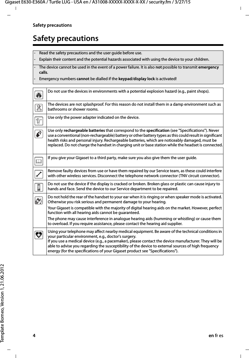 4en fr esGigaset E630-E360A / Turtle LUG - USA en / A31008-XXXXX-XXXX-X-XX / security.fm / 3/27/15Template Borneo, Version 1, 21.06.2012Safety precautionsSafety precautions- Read the safety precautions and the user guide before use.- Explain their content and the potential hazards associated with using the device to your children.- The device cannot be used in the event of a power failure. It is also not possible to transmit emergency calls.- Emergency numbers cannot be dialled if the keypad/display lock is activated!Do not use the devices in environments with a potential explosion hazard (e.g., paint shops).The devices are not splashproof. For this reason do not install them in a damp environment such as bathrooms or shower rooms. Use only the power adapter indicated on the device.Use only rechargeable batteries that correspond to the specification (see &quot;Specifications&quot;). Never use a conventional (non-rechargeable) battery or other battery types as this could result in significant health risks and personal injury. Rechargeable batteries, which are noticeably damaged, must be replaced. Do not charge the handset in charging unit or base station while the headset is connected.If you give your Gigaset to a third party, make sure you also give them the user guide.Remove faulty devices from use or have them repaired by our Service team, as these could interfere with other wireless services. Disconnect the telephone network connector (TNV circuit connector).Do not use the device if the display is cracked or broken. Broken glass or plastic can cause injury to hands and face. Send the device to our Service department to be repaired. Do not hold the rear of the handset to your ear when it is ringing or when speaker mode is activated. Otherwise you risk serious and permanent damage to your hearing.Your Gigaset is compatible with the majority of digital hearing aids on the market. However, perfect function with all hearing aids cannot be guaranteed.The phone may cause interference in analogue hearing aids (humming or whistling) or cause them to overload. If you require assistance, please contact the hearing aid supplier.Using your telephone may affect nearby medical equipment. Be aware of the technical conditions in your particular environment, e.g., doctor&apos;s surgery. If you use a medical device (e.g., a pacemaker), please contact the device manufacturer. They will be able to advise you regarding the susceptibility of the device to external sources of high frequency energy (for the specifications of your Gigaset product see &quot;Specifications&quot;). 