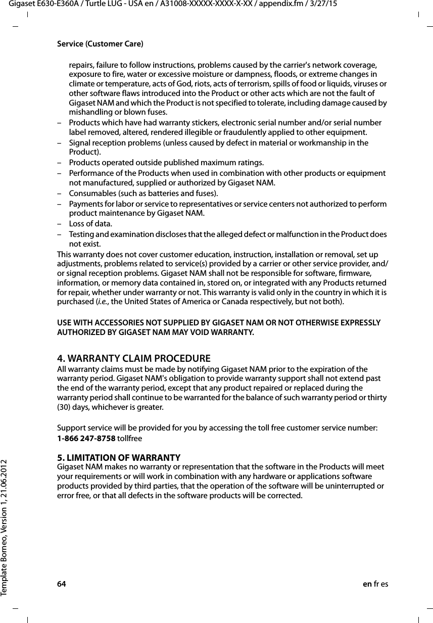 64 en fr esGigaset E630-E360A / Turtle LUG - USA en / A31008-XXXXX-XXXX-X-XX / appendix.fm / 3/27/15Template Borneo, Version 1, 21.06.2012Service (Customer Care)repairs, failure to follow instructions, problems caused by the carrier&apos;s network coverage, exposure to fire, water or excessive moisture or dampness, floods, or extreme changes in climate or temperature, acts of God, riots, acts of terrorism, spills of food or liquids, viruses or other software flaws introduced into the Product or other acts which are not the fault of Gigaset NAM and which the Product is not specified to tolerate, including damage caused by mishandling or blown fuses.– Products which have had warranty stickers, electronic serial number and/or serial number label removed, altered, rendered illegible or fraudulently applied to other equipment.– Signal reception problems (unless caused by defect in material or workmanship in the Product).– Products operated outside published maximum ratings.– Performance of the Products when used in combination with other products or equipment not manufactured, supplied or authorized by Gigaset NAM.– Consumables (such as batteries and fuses).– Payments for labor or service to representatives or service centers not authorized to perform product maintenance by Gigaset NAM.– Loss of data.– Testing and examination discloses that the alleged defect or malfunction in the Product does not exist.This warranty does not cover customer education, instruction, installation or removal, set up adjustments, problems related to service(s) provided by a carrier or other service provider, and/or signal reception problems. Gigaset NAM shall not be responsible for software, firmware, information, or memory data contained in, stored on, or integrated with any Products returned for repair, whether under warranty or not. This warranty is valid only in the country in which it is purchased (i.e., the United States of America or Canada respectively, but not both).USE WITH ACCESSORIES NOT SUPPLIED BY GIGASET NAM OR NOT OTHERWISE EXPRESSLY AUTHORIZED BY GIGASET NAM MAY VOID WARRANTY.4. WARRANTY CLAIM PROCEDUREAll warranty claims must be made by notifying Gigaset NAM prior to the expiration of the warranty period. Gigaset NAM&apos;s obligation to provide warranty support shall not extend past the end of the warranty period, except that any product repaired or replaced during the warranty period shall continue to be warranted for the balance of such warranty period or thirty (30) days, whichever is greater.Support service will be provided for you by accessing the toll free customer service number:1-866 247-8758 tollfree5. LIMITATION OF WARRANTYGigaset NAM makes no warranty or representation that the software in the Products will meet your requirements or will work in combination with any hardware or applications software products provided by third parties, that the operation of the software will be uninterrupted or error free, or that all defects in the software products will be corrected.
