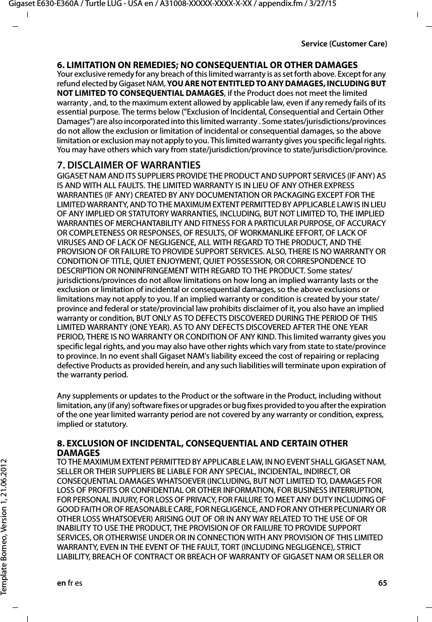 en fr es 65Gigaset E630-E360A / Turtle LUG - USA en / A31008-XXXXX-XXXX-X-XX / appendix.fm / 3/27/15Template Borneo, Version 1, 21.06.2012Service (Customer Care)6. LIMITATION ON REMEDIES; NO CONSEQUENTIAL OR OTHER DAMAGESYour exclusive remedy for any breach of this limited warranty is as set forth above. Except for any refund elected by Gigaset NAM, YOU ARE NOT ENTITLED TO ANY DAMAGES, INCLUDING BUT NOT LIMITED TO CONSEQUENTIAL DAMAGES, if the Product does not meet the limited warranty , and, to the maximum extent allowed by applicable law, even if any remedy fails of its essential purpose. The terms below (&quot;Exclusion of Incidental, Consequential and Certain Other Damages&quot;) are also incorporated into this limited warranty . Some states/jurisdictions/provinces do not allow the exclusion or limitation of incidental or consequential damages, so the above limitation or exclusion may not apply to you. This limited warranty gives you specific legal rights. You may have others which vary from state/jurisdiction/province to state/jurisdiction/province.7. DISCLAIMER OF WARRANTIESGIGASET NAM AND ITS SUPPLIERS PROVIDE THE PRODUCT AND SUPPORT SERVICES (IF ANY) AS IS AND WITH ALL FAULTS. THE LIMITED WARRANTY IS IN LIEU OF ANY OTHER EXPRESS WARRANTIES (IF ANY) CREATED BY ANY DOCUMENTATION OR PACKAGING EXCEPT FOR THE LIMITED WARRANTY, AND TO THE MAXIMUM EXTENT PERMITTED BY APPLICABLE LAW IS IN LIEU OF ANY IMPLIED OR STATUTORY WARRANTIES, INCLUDING, BUT NOT LIMITED TO, THE IMPLIED WARRANTIES OF MERCHANTABILITY AND FITNESS FOR A PARTICULAR PURPOSE, OF ACCURACY OR COMPLETENESS OR RESPONSES, OF RESULTS, OF WORKMANLIKE EFFORT, OF LACK OF VIRUSES AND OF LACK OF NEGLIGENCE, ALL WITH REGARD TO THE PRODUCT, AND THE PROVISION OF OR FAILURE TO PROVIDE SUPPORT SERVICES. ALSO, THERE IS NO WARRANTY OR CONDITION OF TITLE, QUIET ENJOYMENT, QUIET POSSESSION, OR CORRESPONDENCE TO DESCRIPTION OR NONINFRINGEMENT WITH REGARD TO THE PRODUCT. Some states/jurisdictions/provinces do not allow limitations on how long an implied warranty lasts or the exclusion or limitation of incidental or consequential damages, so the above exclusions or limitations may not apply to you. If an implied warranty or condition is created by your state/province and federal or state/provincial law prohibits disclaimer of it, you also have an implied warranty or condition, BUT ONLY AS TO DEFECTS DISCOVERED DURING THE PERIOD OF THIS LIMITED WARRANTY (ONE YEAR). AS TO ANY DEFECTS DISCOVERED AFTER THE ONE YEAR PERIOD, THERE IS NO WARRANTY OR CONDITION OF ANY KIND. This limited warranty gives you specific legal rights, and you may also have other rights which vary from state to state/province to province. In no event shall Gigaset NAM&apos;s liability exceed the cost of repairing or replacing defective Products as provided herein, and any such liabilities will terminate upon expiration of the warranty period.Any supplements or updates to the Product or the software in the Product, including without limitation, any (if any) software fixes or upgrades or bug fixes provided to you after the expiration of the one year limited warranty period are not covered by any warranty or condition, express, implied or statutory.8. EXCLUSION OF INCIDENTAL, CONSEQUENTIAL AND CERTAIN OTHER DAMAGESTO THE MAXIMUM EXTENT PERMITTED BY APPLICABLE LAW, IN NO EVENT SHALL GIGASET NAM, SELLER OR THEIR SUPPLIERS BE LIABLE FOR ANY SPECIAL, INCIDENTAL, INDIRECT, OR CONSEQUENTIAL DAMAGES WHATSOEVER (INCLUDING, BUT NOT LIMITED TO, DAMAGES FOR LOSS OF PROFITS OR CONFIDENTIAL OR OTHER INFORMATION, FOR BUSINESS INTERRUPTION, FOR PERSONAL INJURY, FOR LOSS OF PRIVACY, FOR FAILURE TO MEET ANY DUTY INCLUDING OF GOOD FAITH OR OF REASONABLE CARE, FOR NEGLIGENCE, AND FOR ANY OTHER PECUNIARY OR OTHER LOSS WHATSOEVER) ARISING OUT OF OR IN ANY WAY RELATED TO THE USE OF OR INABILITY TO USE THE PRODUCT, THE PROVISION OF OR FAILURE TO PROVIDE SUPPORT SERVICES, OR OTHERWISE UNDER OR IN CONNECTION WITH ANY PROVISION OF THIS LIMITED WARRANTY, EVEN IN THE EVENT OF THE FAULT, TORT (INCLUDING NEGLIGENCE), STRICT LIABILITY, BREACH OF CONTRACT OR BREACH OF WARRANTY OF GIGASET NAM OR SELLER OR 