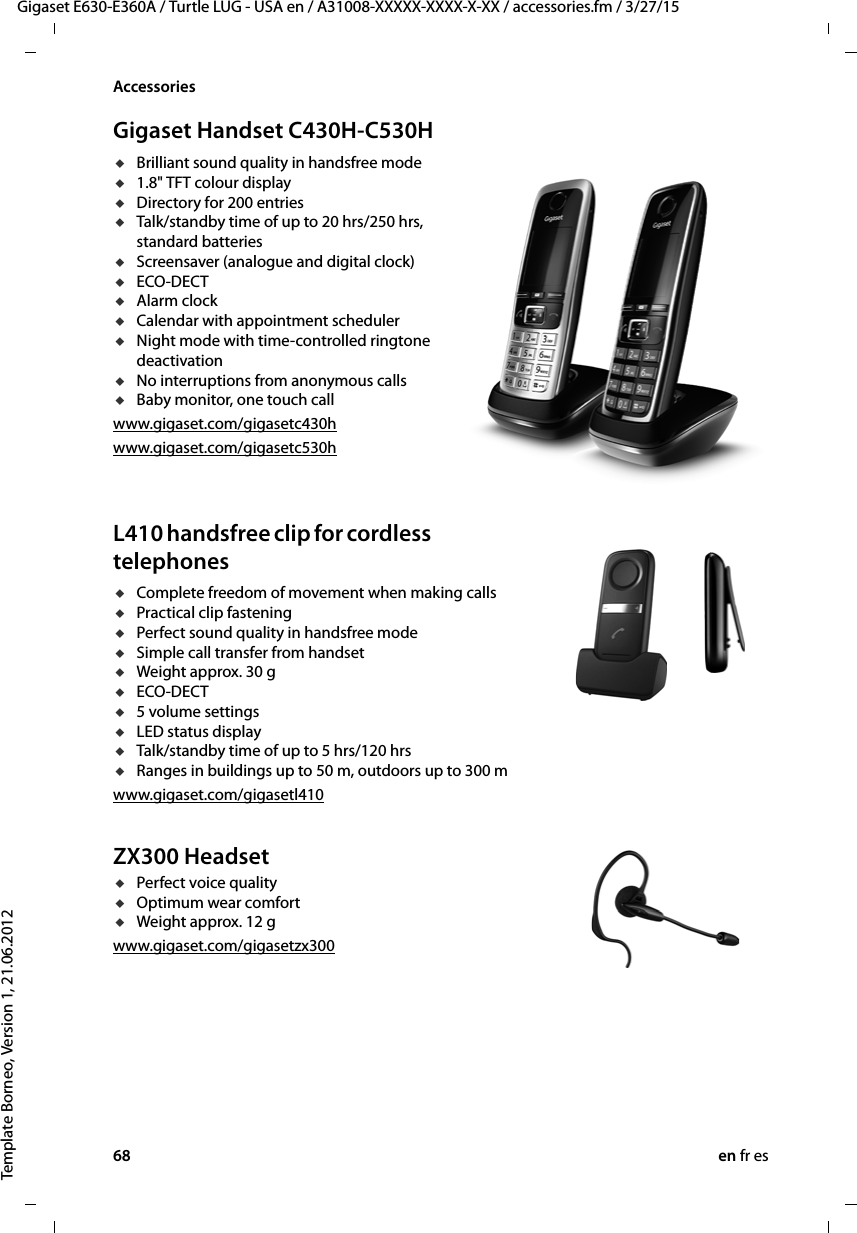 68 en fr esGigaset E630-E360A / Turtle LUG - USA en / A31008-XXXXX-XXXX-X-XX / accessories.fm / 3/27/15Template Borneo, Version 1, 21.06.2012AccessoriesGigaset Handset C430H-C530HuBrilliant sound quality in handsfree modeu1.8&quot; TFT colour displayuDirectory for 200 entriesuTalk/standby time of up to 20 hrs/250 hrs, standard batteriesuScreensaver (analogue and digital clock)uECO-DECTuAlarm clockuCalendar with appointment scheduleruNight mode with time-controlled ringtone deactivationuNo interruptions from anonymous callsuBaby monitor, one touch callwww.gigaset.com/gigasetc430hwww.gigaset.com/gigasetc530h  L410 handsfree clip for cordless telephones uComplete freedom of movement when making calls uPractical clip fastening uPerfect sound quality in handsfree mode uSimple call transfer from handset uWeight approx. 30 guECO-DECTu5 volume settings uLED status displayuTalk/standby time of up to 5 hrs/120 hrsuRanges in buildings up to 50 m, outdoors up to 300 mwww.gigaset.com/gigasetl410ZX300 HeadsetuPerfect voice qualityuOptimum wear comfort uWeight approx. 12 gwww.gigaset.com/gigasetzx300