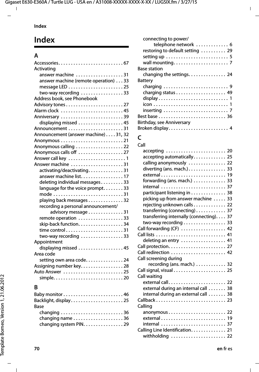 70 en fr esGigaset E630-E360A / Turtle LUG - USA en / A31008-XXXXX-XXXX-X-XX / LUGSIX.fm / 3/27/15Template Borneo, Version 1, 21.06.2012IndexIndexAAccessories. . . . . . . . . . . . . . . . . . . . . . . . . . 67Activatinganswer machine  . . . . . . . . . . . . . . . . . . . 31answer machine (remote operation) . . . 33message LED . . . . . . . . . . . . . . . . . . . . . . 25two-way recording  . . . . . . . . . . . . . . . . . 33Address book, see PhonebookAdvisory tones . . . . . . . . . . . . . . . . . . . . . . . 27Alarm clock  . . . . . . . . . . . . . . . . . . . . . . . . . 45Anniversary  . . . . . . . . . . . . . . . . . . . . . . . . . 39displaying missed . . . . . . . . . . . . . . . . . . 45Announcement . . . . . . . . . . . . . . . . . . . . . . 31Announcement (answer machine) . . . . 31, 32Anonymous . . . . . . . . . . . . . . . . . . . . . . . . . 21Anonymous calling . . . . . . . . . . . . . . . . . . . 22Anonymous calls off  . . . . . . . . . . . . . . . . . . 27Answer call key  . . . . . . . . . . . . . . . . . . . . . . . 1Answer machine  . . . . . . . . . . . . . . . . . . . . . 31activating/deactivating. . . . . . . . . . . . . . 31answer machine list. . . . . . . . . . . . . . . . . 17deleting individual messages. . . . . . . . . 33language for the voice prompt. . . . . . . . 33mode . . . . . . . . . . . . . . . . . . . . . . . . . . . . 31playing back messages . . . . . . . . . . . . . . 32recording a personal announcement/ advisory message . . . . . . . . . . . . . . 31remote operation  . . . . . . . . . . . . . . . . . . 33skip-back function. . . . . . . . . . . . . . . . . . 34time control . . . . . . . . . . . . . . . . . . . . . . . 31two-way recording  . . . . . . . . . . . . . . . . . 33Appointmentdisplaying missed . . . . . . . . . . . . . . . . . . 45Area codesetting own area code. . . . . . . . . . . . . . . 24Assigning number key. . . . . . . . . . . . . . . . . 28Auto Answer  . . . . . . . . . . . . . . . . . . . . . . . . 25simple. . . . . . . . . . . . . . . . . . . . . . . . . . . . 20BBaby monitor . . . . . . . . . . . . . . . . . . . . . . . . 46Backlight, display. . . . . . . . . . . . . . . . . . . . . 25Basechanging . . . . . . . . . . . . . . . . . . . . . . . . . 36changing name . . . . . . . . . . . . . . . . . . . . 36changing system PIN. . . . . . . . . . . . . . . . 29connecting to power/ telephone network  . . . . . . . . . . . . . 6restoring to default setting  . . . . . . . . . . 29setting up . . . . . . . . . . . . . . . . . . . . . . . . . 5wall mounting. . . . . . . . . . . . . . . . . . . . . . 7Base stationchanging the settings. . . . . . . . . . . . . . . 24Batterycharging  . . . . . . . . . . . . . . . . . . . . . . . . . . 9charging status . . . . . . . . . . . . . . . . . . . . 49display . . . . . . . . . . . . . . . . . . . . . . . . . . . . 1icon . . . . . . . . . . . . . . . . . . . . . . . . . . . . . . 1inserting  . . . . . . . . . . . . . . . . . . . . . . . . . .  7Best base . . . . . . . . . . . . . . . . . . . . . . . . . . . 36Birthday, see AnniversaryBroken display. . . . . . . . . . . . . . . . . . . . . . . . 4CCallaccepting  . . . . . . . . . . . . . . . . . . . . . . . . 20accepting automatically. . . . . . . . . . . . . 25calling anonymously  . . . . . . . . . . . . . . . 22diverting (ans. mach.) . . . . . . . . . . . . . . . 33external . . . . . . . . . . . . . . . . . . . . . . . . . . 19forwarding (ans. mach.) . . . . . . . . . . . . . 33internal  . . . . . . . . . . . . . . . . . . . . . . . . . . 37participant listening in . . . . . . . . . . . . . . 38picking up from answer machine  . . . . . 33rejecting unknown calls . . . . . . . . . . . . . 22transferring (connecting) . . . . . . . . . . . . 37transferring internally (connecting). . . .  37two-way recording . . . . . . . . . . . . . . . . . 33Call forwarding (CF)  . . . . . . . . . . . . . . . . . . 42Call lists . . . . . . . . . . . . . . . . . . . . . . . . . . . . 41deleting an entry  . . . . . . . . . . . . . . . . . . 41Call protection. . . . . . . . . . . . . . . . . . . . . . . 27Call redirection  . . . . . . . . . . . . . . . . . . . . . . 42Call screening during  recording (ans. mach.) . . . . . . . . . . . . 32Call signal, visual . . . . . . . . . . . . . . . . . . . . . 25Call waitingexternal call. . . . . . . . . . . . . . . . . . . . . . . 22external during an internal call . . . . . . . 38internal during an external call . . . . . . . 38Callback . . . . . . . . . . . . . . . . . . . . . . . . . . . . 23Callinganonymous . . . . . . . . . . . . . . . . . . . . . . . 22external . . . . . . . . . . . . . . . . . . . . . . . . . . 19internal  . . . . . . . . . . . . . . . . . . . . . . . . . . 37Calling Line Identification. . . . . . . . . . . . . . 21withholding  . . . . . . . . . . . . . . . . . . . . . . 22