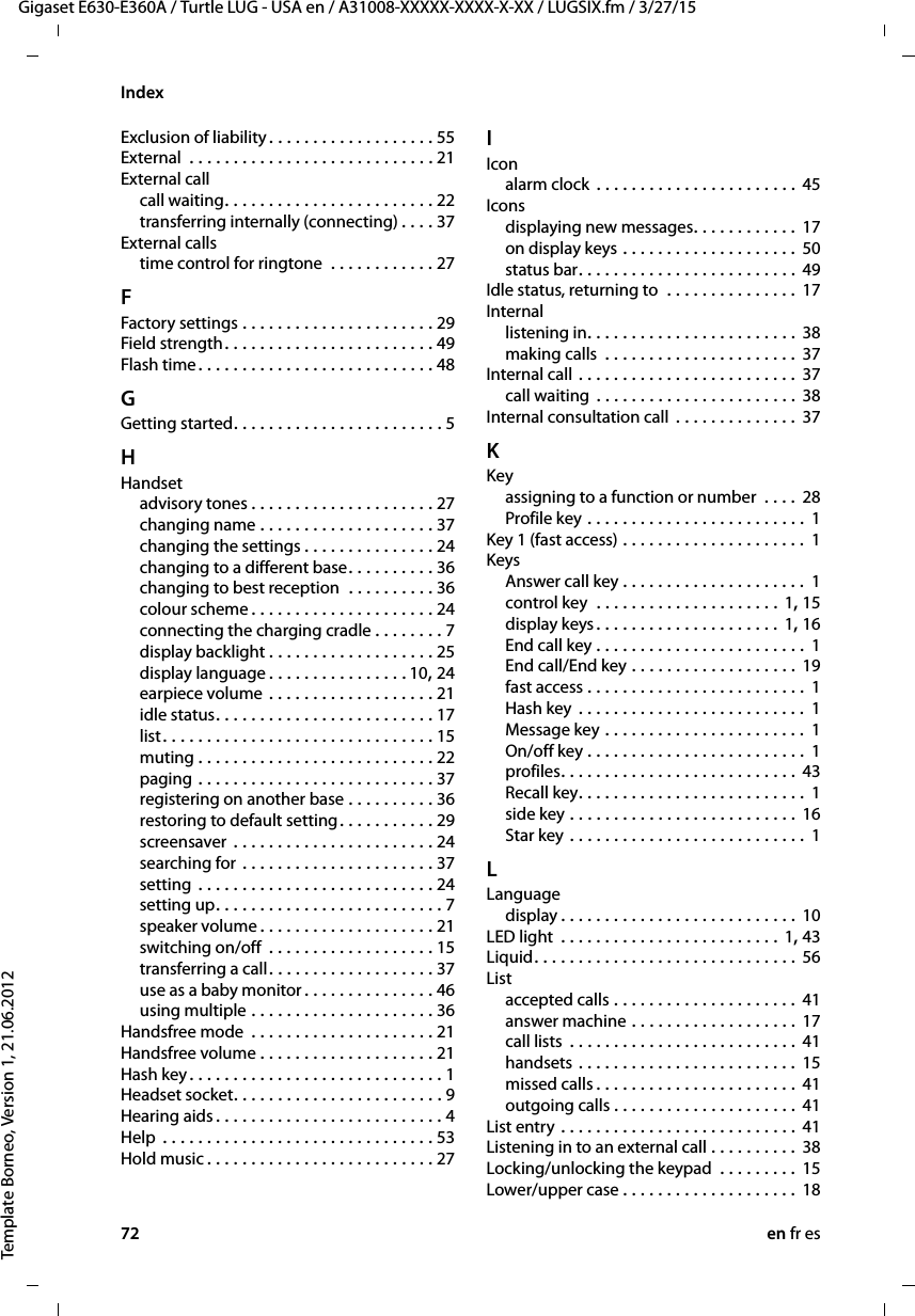 72 en fr esGigaset E630-E360A / Turtle LUG - USA en / A31008-XXXXX-XXXX-X-XX / LUGSIX.fm / 3/27/15Template Borneo, Version 1, 21.06.2012IndexExclusion of liability . . . . . . . . . . . . . . . . . . . 55External  . . . . . . . . . . . . . . . . . . . . . . . . . . . . 21External callcall waiting. . . . . . . . . . . . . . . . . . . . . . . . 22transferring internally (connecting) . . . . 37External callstime control for ringtone  . . . . . . . . . . . . 27FFactory settings . . . . . . . . . . . . . . . . . . . . . . 29Field strength . . . . . . . . . . . . . . . . . . . . . . . . 49Flash time. . . . . . . . . . . . . . . . . . . . . . . . . . . 48GGetting started. . . . . . . . . . . . . . . . . . . . . . . . 5HHandsetadvisory tones . . . . . . . . . . . . . . . . . . . . . 27changing name . . . . . . . . . . . . . . . . . . . . 37changing the settings . . . . . . . . . . . . . . . 24changing to a different base. . . . . . . . . . 36changing to best reception  . . . . . . . . . . 36colour scheme . . . . . . . . . . . . . . . . . . . . . 24connecting the charging cradle . . . . . . . . 7display backlight . . . . . . . . . . . . . . . . . . . 25display language . . . . . . . . . . . . . . . . 10, 24earpiece volume . . . . . . . . . . . . . . . . . . . 21idle status. . . . . . . . . . . . . . . . . . . . . . . . . 17list. . . . . . . . . . . . . . . . . . . . . . . . . . . . . . . 15muting . . . . . . . . . . . . . . . . . . . . . . . . . . . 22paging . . . . . . . . . . . . . . . . . . . . . . . . . . . 37registering on another base . . . . . . . . . . 36restoring to default setting. . . . . . . . . . . 29screensaver  . . . . . . . . . . . . . . . . . . . . . . . 24searching for . . . . . . . . . . . . . . . . . . . . . . 37setting . . . . . . . . . . . . . . . . . . . . . . . . . . . 24setting up. . . . . . . . . . . . . . . . . . . . . . . . . . 7speaker volume . . . . . . . . . . . . . . . . . . . . 21switching on/off  . . . . . . . . . . . . . . . . . . . 15transferring a call. . . . . . . . . . . . . . . . . . . 37use as a baby monitor . . . . . . . . . . . . . . . 46using multiple . . . . . . . . . . . . . . . . . . . . . 36Handsfree mode  . . . . . . . . . . . . . . . . . . . . . 21Handsfree volume . . . . . . . . . . . . . . . . . . . . 21Hash key. . . . . . . . . . . . . . . . . . . . . . . . . . . . . 1Headset socket. . . . . . . . . . . . . . . . . . . . . . . . 9Hearing aids . . . . . . . . . . . . . . . . . . . . . . . . . . 4Help  . . . . . . . . . . . . . . . . . . . . . . . . . . . . . . . 53Hold music . . . . . . . . . . . . . . . . . . . . . . . . . . 27IIconalarm clock  . . . . . . . . . . . . . . . . . . . . . . . 45Iconsdisplaying new messages. . . . . . . . . . . . 17on display keys . . . . . . . . . . . . . . . . . . . . 50status bar. . . . . . . . . . . . . . . . . . . . . . . . . 49Idle status, returning to  . . . . . . . . . . . . . . . 17Internallistening in. . . . . . . . . . . . . . . . . . . . . . . . 38making calls  . . . . . . . . . . . . . . . . . . . . . . 37Internal call . . . . . . . . . . . . . . . . . . . . . . . . . 37call waiting  . . . . . . . . . . . . . . . . . . . . . . . 38Internal consultation call  . . . . . . . . . . . . . . 37KKeyassigning to a function or number  . . . . 28Profile key . . . . . . . . . . . . . . . . . . . . . . . . . 1Key 1 (fast access) . . . . . . . . . . . . . . . . . . . . . 1KeysAnswer call key . . . . . . . . . . . . . . . . . . . . .  1control key  . . . . . . . . . . . . . . . . . . . . . 1, 15display keys. . . . . . . . . . . . . . . . . . . . . 1, 16End call key . . . . . . . . . . . . . . . . . . . . . . . . 1End call/End key . . . . . . . . . . . . . . . . . . . 19fast access . . . . . . . . . . . . . . . . . . . . . . . . .  1Hash key . . . . . . . . . . . . . . . . . . . . . . . . . .  1Message key . . . . . . . . . . . . . . . . . . . . . . . 1On/off key . . . . . . . . . . . . . . . . . . . . . . . . .  1profiles. . . . . . . . . . . . . . . . . . . . . . . . . . . 43Recall key. . . . . . . . . . . . . . . . . . . . . . . . . . 1side key . . . . . . . . . . . . . . . . . . . . . . . . . . 16Star key . . . . . . . . . . . . . . . . . . . . . . . . . . . 1LLanguagedisplay . . . . . . . . . . . . . . . . . . . . . . . . . . . 10LED light  . . . . . . . . . . . . . . . . . . . . . . . . . 1, 43Liquid. . . . . . . . . . . . . . . . . . . . . . . . . . . . . . 56Listaccepted calls . . . . . . . . . . . . . . . . . . . . . 41answer machine . . . . . . . . . . . . . . . . . . . 17call lists  . . . . . . . . . . . . . . . . . . . . . . . . . . 41handsets . . . . . . . . . . . . . . . . . . . . . . . . . 15missed calls . . . . . . . . . . . . . . . . . . . . . . . 41outgoing calls . . . . . . . . . . . . . . . . . . . . . 41List entry . . . . . . . . . . . . . . . . . . . . . . . . . . . 41Listening in to an external call . . . . . . . . . . 38Locking/unlocking the keypad  . . . . . . . . . 15Lower/upper case . . . . . . . . . . . . . . . . . . . . 18