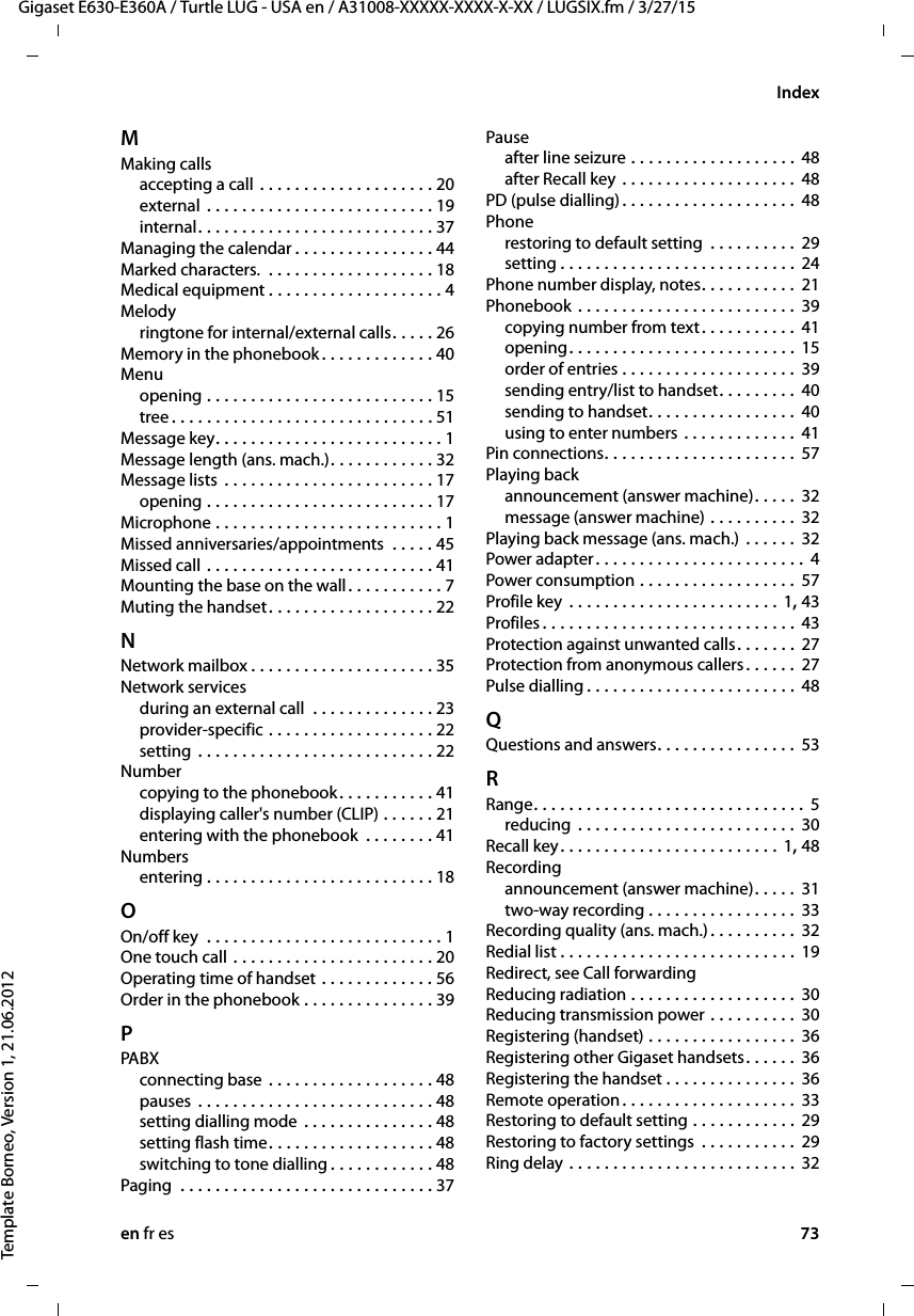 en fr es 73Gigaset E630-E360A / Turtle LUG - USA en / A31008-XXXXX-XXXX-X-XX / LUGSIX.fm / 3/27/15Template Borneo, Version 1, 21.06.2012IndexMMaking callsaccepting a call . . . . . . . . . . . . . . . . . . . . 20external . . . . . . . . . . . . . . . . . . . . . . . . . . 19internal. . . . . . . . . . . . . . . . . . . . . . . . . . . 37Managing the calendar . . . . . . . . . . . . . . . . 44Marked characters.  . . . . . . . . . . . . . . . . . . . 18Medical equipment . . . . . . . . . . . . . . . . . . . . 4Melodyringtone for internal/external calls. . . . . 26Memory in the phonebook. . . . . . . . . . . . . 40Menuopening . . . . . . . . . . . . . . . . . . . . . . . . . . 15tree . . . . . . . . . . . . . . . . . . . . . . . . . . . . . . 51Message key. . . . . . . . . . . . . . . . . . . . . . . . . . 1Message length (ans. mach.). . . . . . . . . . . . 32Message lists . . . . . . . . . . . . . . . . . . . . . . . . 17opening . . . . . . . . . . . . . . . . . . . . . . . . . . 17Microphone . . . . . . . . . . . . . . . . . . . . . . . . . . 1Missed anniversaries/appointments  . . . . . 45Missed call . . . . . . . . . . . . . . . . . . . . . . . . . . 41Mounting the base on the wall. . . . . . . . . . . 7Muting the handset. . . . . . . . . . . . . . . . . . . 22NNetwork mailbox . . . . . . . . . . . . . . . . . . . . . 35Network servicesduring an external call  . . . . . . . . . . . . . . 23provider-specific . . . . . . . . . . . . . . . . . . . 22setting . . . . . . . . . . . . . . . . . . . . . . . . . . . 22Numbercopying to the phonebook. . . . . . . . . . . 41displaying caller&apos;s number (CLIP) . . . . . . 21entering with the phonebook  . . . . . . . . 41Numbersentering . . . . . . . . . . . . . . . . . . . . . . . . . . 18OOn/off key  . . . . . . . . . . . . . . . . . . . . . . . . . . . 1One touch call . . . . . . . . . . . . . . . . . . . . . . . 20Operating time of handset . . . . . . . . . . . . . 56Order in the phonebook . . . . . . . . . . . . . . . 39PPABXconnecting base . . . . . . . . . . . . . . . . . . . 48pauses  . . . . . . . . . . . . . . . . . . . . . . . . . . . 48setting dialling mode . . . . . . . . . . . . . . . 48setting flash time. . . . . . . . . . . . . . . . . . . 48switching to tone dialling . . . . . . . . . . . . 48Paging  . . . . . . . . . . . . . . . . . . . . . . . . . . . . . 37Pauseafter line seizure . . . . . . . . . . . . . . . . . . . 48after Recall key . . . . . . . . . . . . . . . . . . . . 48PD (pulse dialling). . . . . . . . . . . . . . . . . . . . 48Phonerestoring to default setting  . . . . . . . . . .  29setting . . . . . . . . . . . . . . . . . . . . . . . . . . . 24Phone number display, notes. . . . . . . . . . . 21Phonebook . . . . . . . . . . . . . . . . . . . . . . . . . 39copying number from text. . . . . . . . . . . 41opening. . . . . . . . . . . . . . . . . . . . . . . . . . 15order of entries . . . . . . . . . . . . . . . . . . . . 39sending entry/list to handset. . . . . . . . . 40sending to handset. . . . . . . . . . . . . . . . . 40using to enter numbers . . . . . . . . . . . . . 41Pin connections. . . . . . . . . . . . . . . . . . . . . . 57Playing backannouncement (answer machine). . . . . 32message (answer machine) . . . . . . . . . . 32Playing back message (ans. mach.) . . . . . . 32Power adapter . . . . . . . . . . . . . . . . . . . . . . . . 4Power consumption . . . . . . . . . . . . . . . . . . 57Profile key  . . . . . . . . . . . . . . . . . . . . . . . . 1, 43Profiles . . . . . . . . . . . . . . . . . . . . . . . . . . . . . 43Protection against unwanted calls. . . . . . . 27Protection from anonymous callers. . . . . . 27Pulse dialling . . . . . . . . . . . . . . . . . . . . . . . . 48QQuestions and answers. . . . . . . . . . . . . . . . 53RRange. . . . . . . . . . . . . . . . . . . . . . . . . . . . . . . 5reducing  . . . . . . . . . . . . . . . . . . . . . . . . . 30Recall key. . . . . . . . . . . . . . . . . . . . . . . . . 1, 48Recordingannouncement (answer machine). . . . . 31two-way recording . . . . . . . . . . . . . . . . . 33Recording quality (ans. mach.) . . . . . . . . . . 32Redial list . . . . . . . . . . . . . . . . . . . . . . . . . . . 19Redirect, see Call forwardingReducing radiation . . . . . . . . . . . . . . . . . . . 30Reducing transmission power . . . . . . . . . . 30Registering (handset) . . . . . . . . . . . . . . . . . 36Registering other Gigaset handsets. . . . . . 36Registering the handset . . . . . . . . . . . . . . . 36Remote operation. . . . . . . . . . . . . . . . . . . . 33Restoring to default setting . . . . . . . . . . . . 29Restoring to factory settings  . . . . . . . . . . . 29Ring delay . . . . . . . . . . . . . . . . . . . . . . . . . . 32
